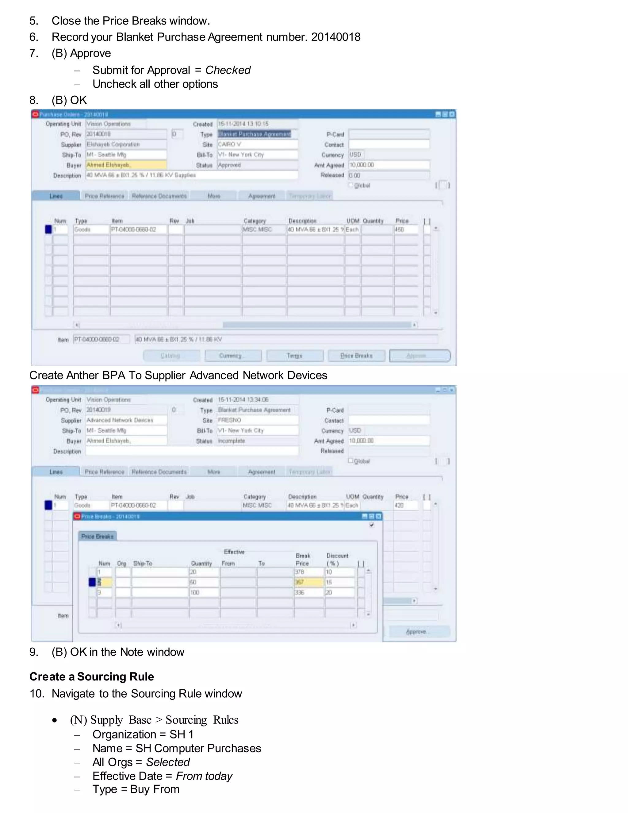 5. Close the Price Breaks window.
6. Record your Blanket Purchase Agreement number. 20140018
7. (B) Approve
 Submit for Approval = Checked
 Uncheck all other options
8. (B) OK
Create Anther BPA To Supplier Advanced Network Devices
9. (B) OK in the Note window
Create a Sourcing Rule
10. Navigate to the Sourcing Rule window
 (N) Supply Base > Sourcing Rules
 Organization = SH 1
 Name = SH Computer Purchases
 All Orgs = Selected
 Effective Date = From today
 Type = Buy From
 