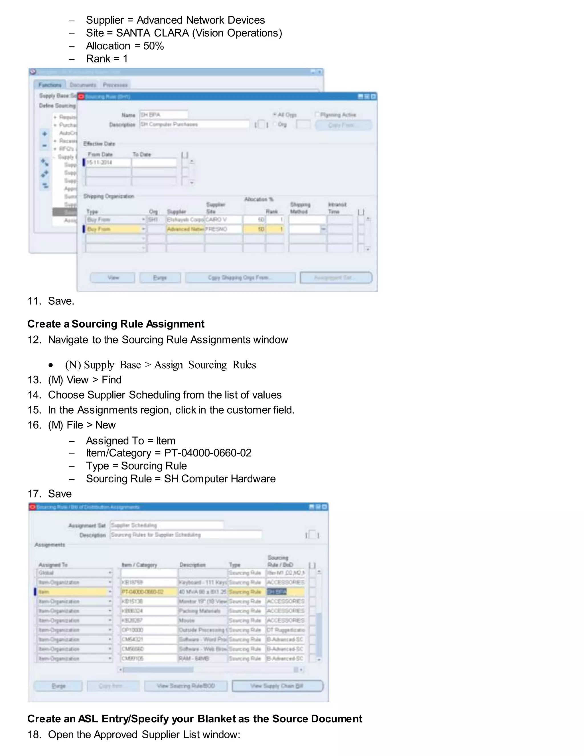  Supplier = Advanced Network Devices
 Site = SANTA CLARA (Vision Operations)
 Allocation = 50%
 Rank = 1
11. Save.
Create a Sourcing Rule Assignment
12. Navigate to the Sourcing Rule Assignments window
 (N) Supply Base > Assign Sourcing Rules
13. (M) View > Find
14. Choose Supplier Scheduling from the list of values
15. In the Assignments region, click in the customer field.
16. (M) File > New
 Assigned To = Item
 Item/Category = PT-04000-0660-02
 Type = Sourcing Rule
 Sourcing Rule = SH Computer Hardware
17. Save
Create an ASL Entry/Specify your Blanket as the Source Document
18. Open the Approved Supplier List window:
 