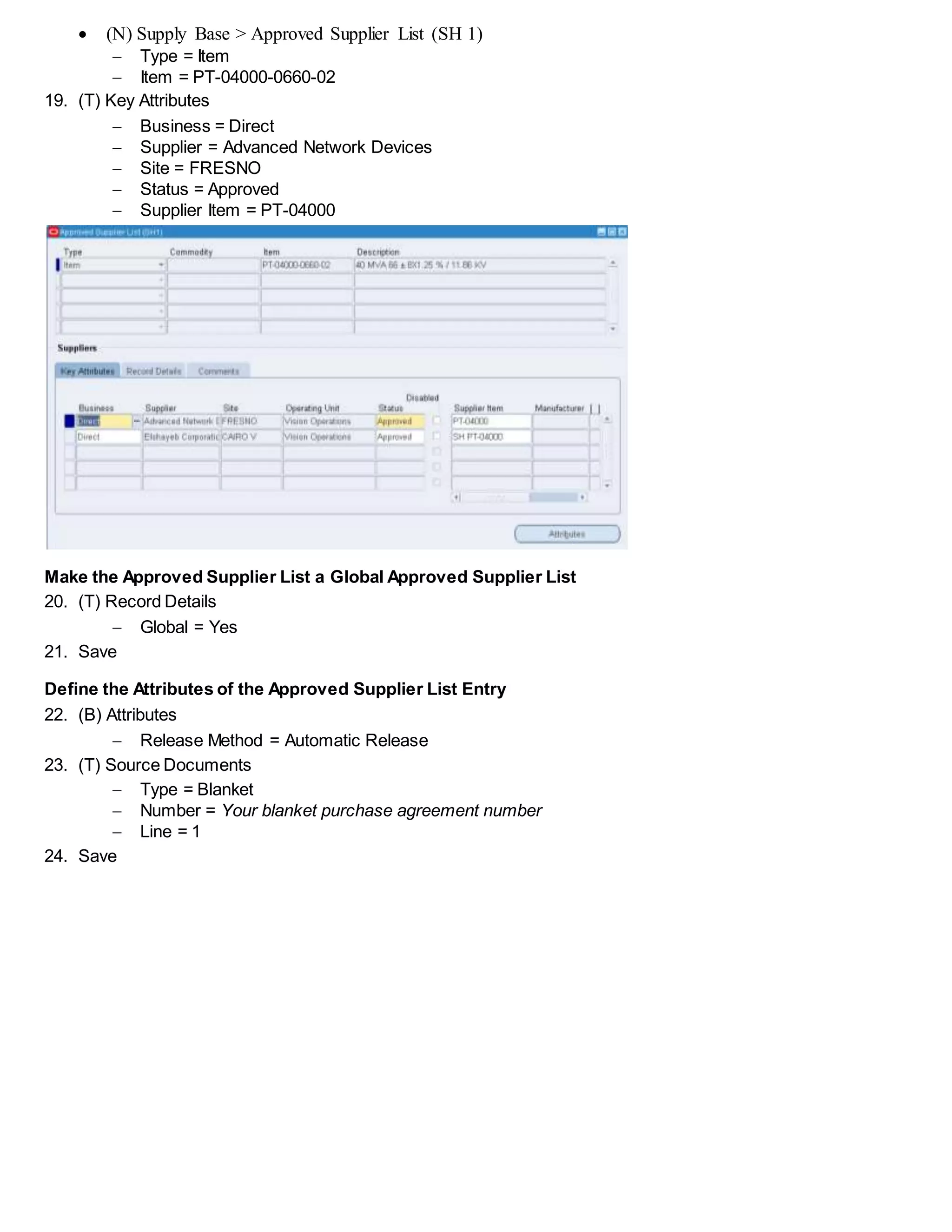  (N) Supply Base > Approved Supplier List (SH 1)
 Type = Item
 Item = PT-04000-0660-02
19. (T) Key Attributes
 Business = Direct
 Supplier = Advanced Network Devices
 Site = FRESNO
 Status = Approved
 Supplier Item = PT-04000
Make the Approved Supplier List a Global Approved Supplier List
20. (T) Record Details
 Global = Yes
21. Save
Define the Attributes of the Approved Supplier List Entry
22. (B) Attributes
 Release Method = Automatic Release
23. (T) Source Documents
 Type = Blanket
 Number = Your blanket purchase agreement number
 Line = 1
24. Save
 