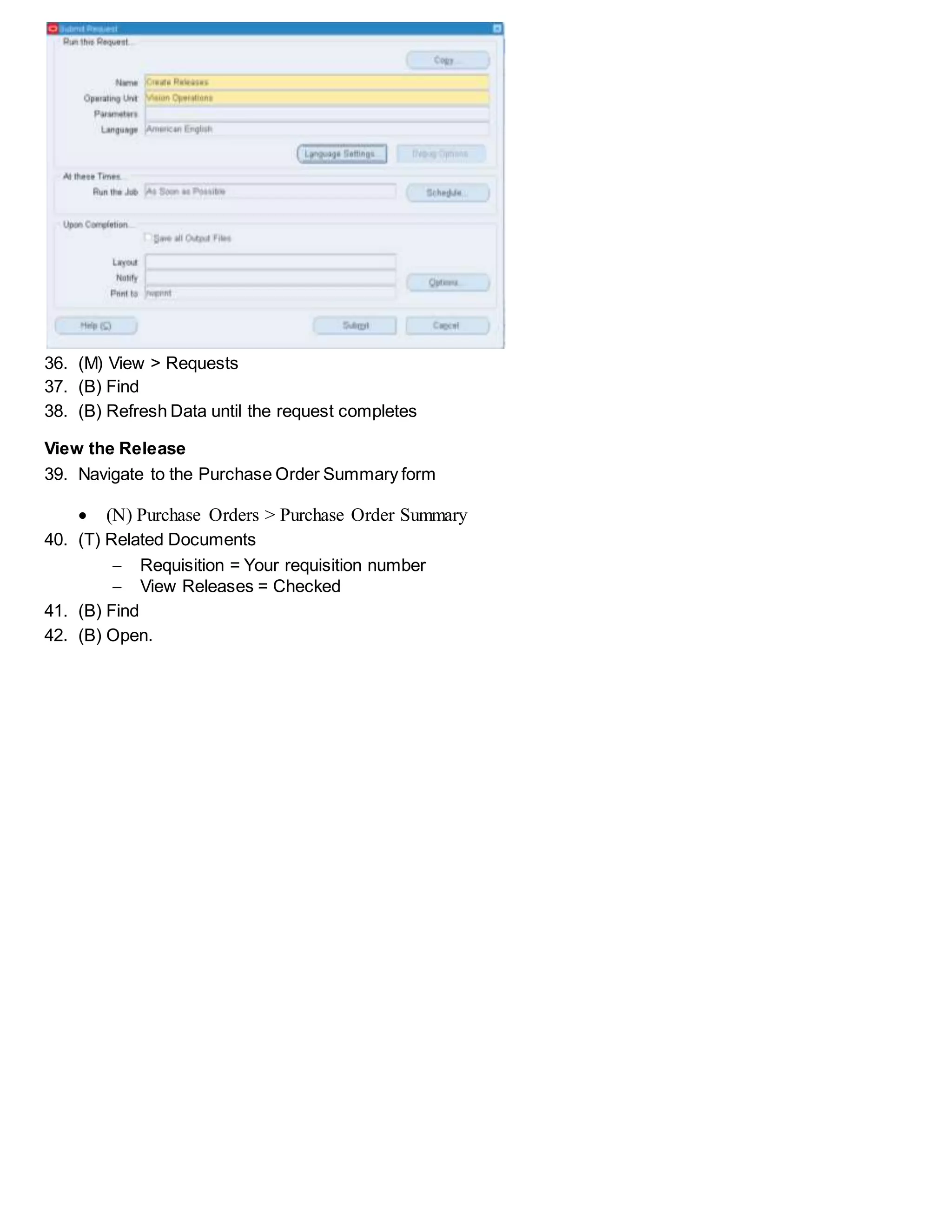 36. (M) View > Requests
37. (B) Find
38. (B) Refresh Data until the request completes
View the Release
39. Navigate to the Purchase Order Summary form
 (N) Purchase Orders > Purchase Order Summary
40. (T) Related Documents
 Requisition = Your requisition number
 View Releases = Checked
41. (B) Find
42. (B) Open.
 