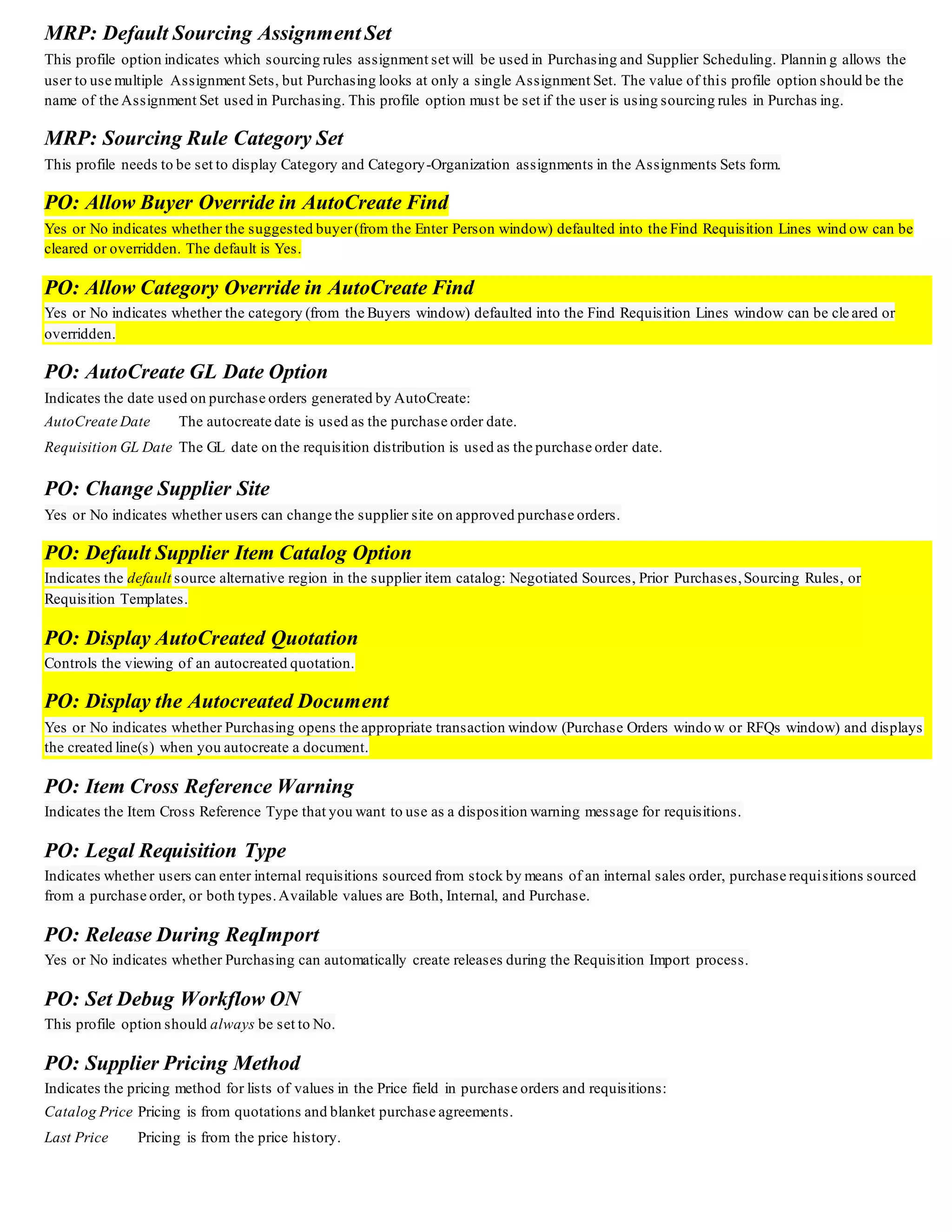 MRP: Default Sourcing Assignment Set
This profile option indicates which sourcing rules assignment set will be used in Purchasing and Supplier Scheduling. Plannin g allows the
user to use multiple Assignment Sets, but Purchasing looks at only a single Assignment Set. The value of this profile option should be the
name of the Assignment Set used in Purchasing. This profile option must be set if the user is using sourcing rules in Purchas ing.
MRP: Sourcing Rule Category Set
This profile needs to be set to display Category and Category-Organization assignments in the Assignments Sets form.
PO: Allow Buyer Override in AutoCreate Find
Yes or No indicates whether the suggested buyer(from the Enter Person window) defaulted into the Find Requisition Lines wind ow can be
cleared or overridden. The default is Yes.
PO: Allow Category Override in AutoCreate Find
Yes or No indicates whether the category (from the Buyers window) defaulted into the Find Requisition Lines window can be cle ared or
overridden.
PO: AutoCreate GL Date Option
Indicates the date used on purchase orders generated by AutoCreate:
AutoCreate Date The autocreate date is used as the purchase order date.
Requisition GL Date The GL date on the requisition distribution is used as the purchase order date.
PO: Change Supplier Site
Yes or No indicates whether users can change the supplier site on approved purchase orders.
PO: Default Supplier Item Catalog Option
Indicates the default source alternative region in the supplier item catalog: Negotiated Sources, Prior Purchases,Sourcing Rules, or
Requisition Templates.
PO: Display AutoCreated Quotation
Controls the viewing of an autocreated quotation.
PO: Display the Autocreated Document
Yes or No indicates whether Purchasing opens the appropriate transaction window (Purchase Orders windo w or RFQs window) and displays
the created line(s) when you autocreate a document.
PO: Item Cross Reference Warning
Indicates the Item Cross Reference Type that you want to use as a disposition warning message for requisitions.
PO: Legal Requisition Type
Indicates whether users can enter internal requisitions sourced from stock by means of an internal sales order, purchase requisitions sourced
from a purchase order, or both types.Available values are Both, Internal, and Purchase.
PO: Release During ReqImport
Yes or No indicates whether Purchasing can automatically create releases during the Requisition Import process.
PO: Set Debug Workflow ON
This profile option should always be set to No.
PO: Supplier Pricing Method
Indicates the pricing method for lists of values in the Price field in purchase orders and requisitions:
Catalog Price Pricing is from quotations and blanket purchase agreements.
Last Price Pricing is from the price history.
 