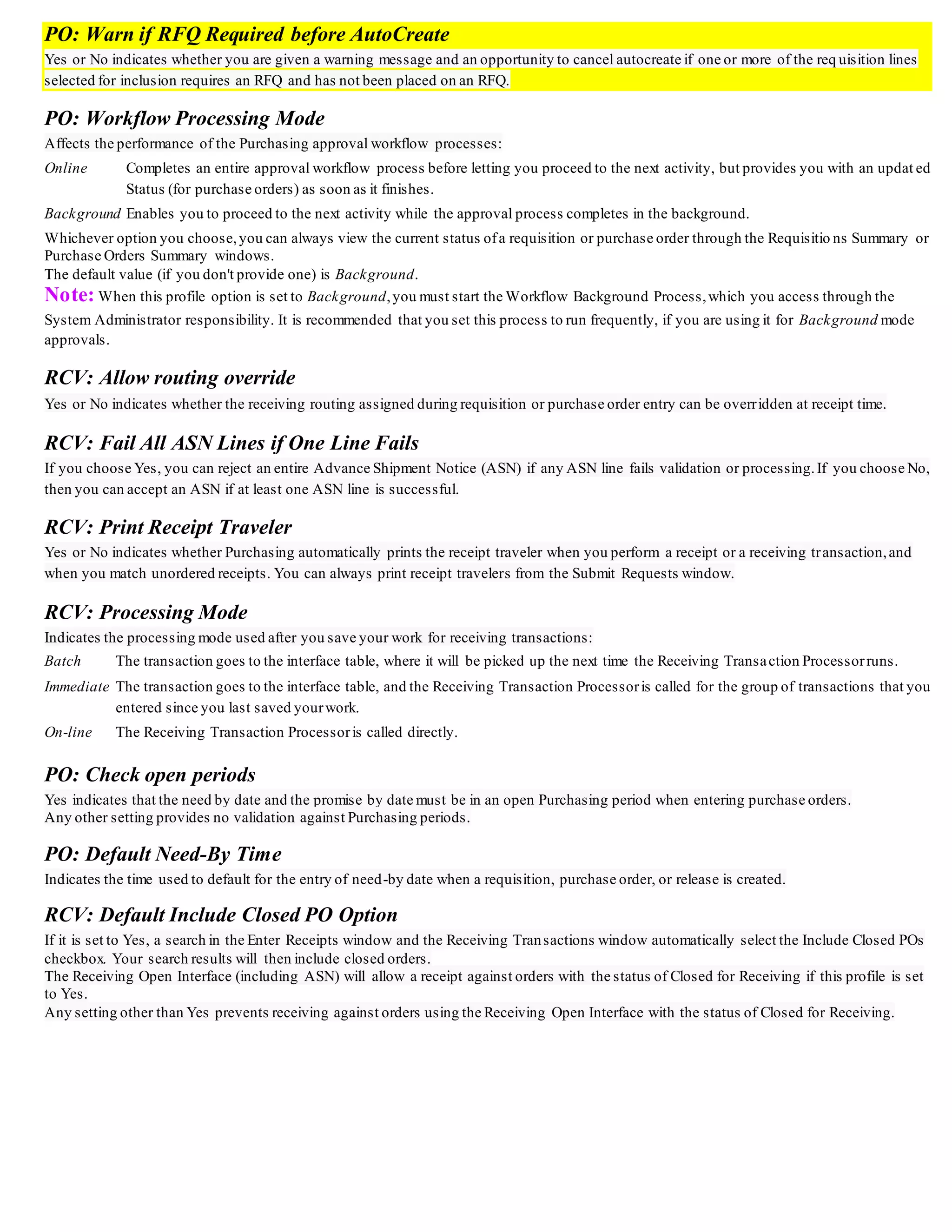 PO: Warn if RFQ Required before AutoCreate
Yes or No indicates whether you are given a warning message and an opportunity to cancel autocreate if one or more of the req uisition lines
selected for inclusion requires an RFQ and has not been placed on an RFQ.
PO: Workflow Processing Mode
Affects the performance of the Purchasing approval workflow processes:
Online Completes an entire approval workflow process before letting you proceed to the next activity, but provides you with an updat ed
Status (for purchase orders) as soon as it finishes.
Background Enables you to proceed to the next activity while the approval process completes in the background.
Whichever option you choose,you can always view the current status ofa requisition or purchase order through the Requisitio ns Summary or
Purchase Orders Summary windows.
The default value (if you don't provide one) is Background.
Note: When this profile option is set to Background,you must start the Workflow Background Process,which you access through the
System Administrator responsibility. It is recommended that you set this process to run frequently, if you are using it for Background mode
approvals.
RCV: Allow routing override
Yes or No indicates whether the receiving routing assigned during requisition or purchase order entry can be overridden at receipt time.
RCV: Fail All ASN Lines if One Line Fails
If you choose Yes, you can reject an entire Advance Shipment Notice (ASN) if any ASN line fails validation or processing.If you choose No,
then you can accept an ASN if at least one ASN line is successful.
RCV: Print Receipt Traveler
Yes or No indicates whether Purchasing automatically prints the receipt traveler when you perform a receipt or a receiving transaction,and
when you match unordered receipts. You can always print receipt travelers from the Submit Requests window.
RCV: Processing Mode
Indicates the processing mode used after you save your work for receiving transactions:
Batch The transaction goes to the interface table, where it will be picked up the next time the Receiving Transaction Processorruns.
Immediate The transaction goes to the interface table, and the Receiving Transaction Processoris called for the group of transactions that you
entered since you last saved yourwork.
On-line The Receiving Transaction Processoris called directly.
PO: Check open periods
Yes indicates that the need by date and the promise by date must be in an open Purchasing period when entering purchase orders.
Any other setting provides no validation against Purchasing periods.
PO: Default Need-By Time
Indicates the time used to default for the entry of need-by date when a requisition, purchase order, or release is created.
RCV: Default Include Closed PO Option
If it is set to Yes, a search in the Enter Receipts window and the Receiving Transactions window automatically select the Include Closed POs
checkbox. Your search results will then include closed orders.
The Receiving Open Interface (including ASN) will allow a receipt against orders with the status of Closed for Receiving if this profile is set
to Yes.
Any setting other than Yes prevents receiving against orders using the Receiving Open Interface with the status of Closed for Receiving.
 