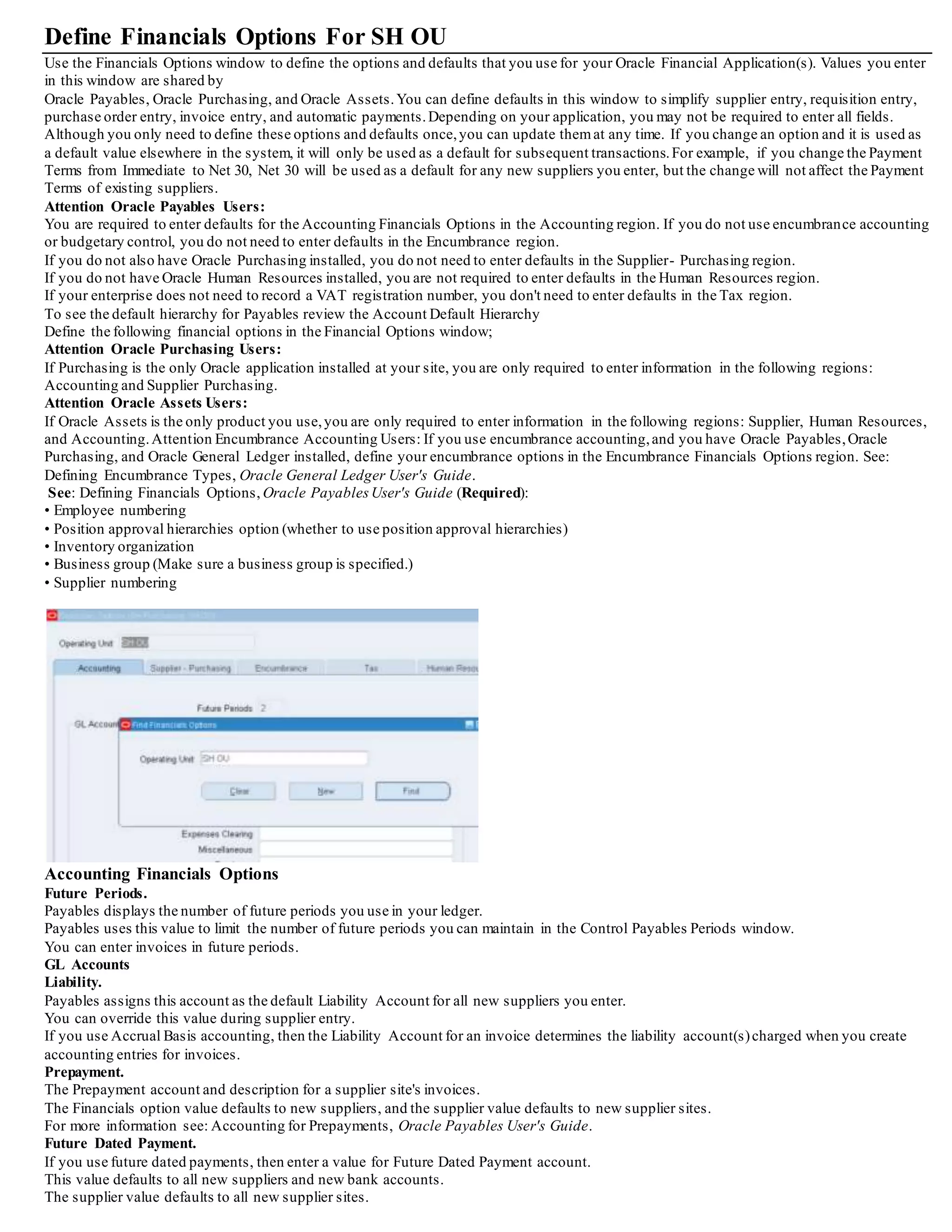 Define Financials Options For SH OU
Use the Financials Options window to define the options and defaults that you use for your Oracle Financial Application(s). Values you enter
in this window are shared by
Oracle Payables, Oracle Purchasing, and Oracle Assets.You can define defaults in this window to simplify supplier entry, requisition entry,
purchase order entry, invoice entry, and automatic payments.Depending on your application, you may not be required to enter all fields.
Although you only need to define these options and defaults once,you can update themat any time. If you change an option and it is used as
a default value elsewhere in the system, it will only be used as a default for subsequent transactions.For example, if you change the Payment
Terms from Immediate to Net 30, Net 30 will be used as a default for any new suppliers you enter, but the change will not affect the Payment
Terms of existing suppliers.
Attention Oracle Payables Users:
You are required to enter defaults for the Accounting Financials Options in the Accounting region. If you do not use encumbrance accounting
or budgetary control, you do not need to enter defaults in the Encumbrance region.
If you do not also have Oracle Purchasing installed, you do not need to enter defaults in the Supplier- Purchasing region.
If you do not have Oracle Human Resources installed, you are not required to enter defaults in the Human Resources region.
If your enterprise does not need to record a VAT registration number, you don't need to enter defaults in the Tax region.
To see the default hierarchy for Payables review the Account Default Hierarchy
Define the following financial options in the Financial Options window;
Attention Oracle Purchasing Users:
If Purchasing is the only Oracle application installed at your site, you are only required to enter information in the following regions:
Accounting and Supplier Purchasing.
Attention Oracle Assets Users:
If Oracle Assets is the only product you use,you are only required to enter information in the following regions: Supplier, Human Resources,
and Accounting.Attention Encumbrance Accounting Users: If you use encumbrance accounting,and you have Oracle Payables,Oracle
Purchasing, and Oracle General Ledger installed, define your encumbrance options in the Encumbrance Financials Options region. See:
Defining Encumbrance Types, Oracle General Ledger User's Guide.
See: Defining Financials Options, Oracle PayablesUser's Guide (Required):
• Employee numbering
• Position approval hierarchies option (whether to use position approval hierarchies)
• Inventory organization
• Business group (Make sure a business group is specified.)
• Supplier numbering
Accounting Financials Options
Future Periods.
Payables displays the number of future periods you use in your ledger.
Payables uses this value to limit the number of future periods you can maintain in the Control Payables Periods window.
You can enter invoices in future periods.
GL Accounts
Liability.
Payables assigns this account as the default Liability Account for all new suppliers you enter.
You can override this value during supplier entry.
If you use Accrual Basis accounting, then the Liability Account for an invoice determines the liability account(s)charged when you create
accounting entries for invoices.
Prepayment.
The Prepayment account and description for a supplier site's invoices.
The Financials option value defaults to new suppliers, and the supplier value defaults to new supplier sites.
For more information see: Accounting for Prepayments, Oracle Payables User's Guide.
Future Dated Payment.
If you use future dated payments, then enter a value for Future Dated Payment account.
This value defaults to all new suppliers and new bank accounts.
The supplier value defaults to all new supplier sites.
 