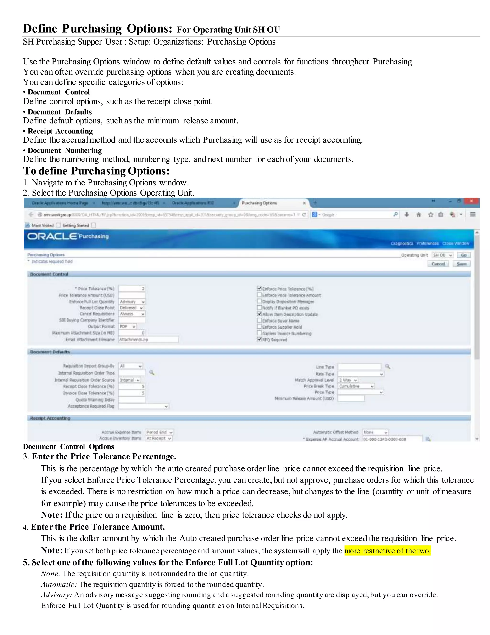 Define Purchasing Options: For Operating Unit SH OU
SH Purchasing Supper User : Setup: Organizations: Purchasing Options
Use the Purchasing Options window to define default values and controls for functions throughout Purchasing.
You can often override purchasing options when you are creating documents.
You can define specific categories of options:
• Document Control
Define control options, such as the receipt close point.
• Document Defaults
Define default options, such as the minimum release amount.
• Receipt Accounting
Define the accrualmethod and the accounts which Purchasing will use as for receipt accounting.
• Document Numbering
Define the numbering method, numbering type, and next number for each of your documents.
To define Purchasing Options:
1. Navigate to the Purchasing Options window.
2. Select the Purchasing Options Operating Unit.
Document Control Options
3. Enter the Price Tolerance Percentage.
This is the percentage by which the auto created purchase order line price cannot exceed the requisition line price.
If you select Enforce Price Tolerance Percentage,you can create,but not approve, purchase orders for which this tolerance
is exceeded. There is no restriction on how much a price can decrease,but changes to the line (quantity or unit of measure
for example) may cause the price tolerances to be exceeded.
Note: If the price on a requisition line is zero, then price tolerance checks do not apply.
4. Enter the Price Tolerance Amount.
This is the dollar amount by which the Auto created purchase order line price cannot exceed the requisition line price.
Note:If you set both price tolerance percentage and amount values, the systemwill apply the more restrictive of the two.
5. Select one ofthe following values for the Enforce Full Lot Quantity option:
None: The requisition quantity is not rounded to the lot quantity.
Automatic: The requisition quantity is forced to the rounded quantity.
Advisory: An advisory message suggesting rounding and a suggested rounding quantity are displayed,but you can override.
Enforce Full Lot Quantity is used for rounding quantities on Internal Requisitions,
 