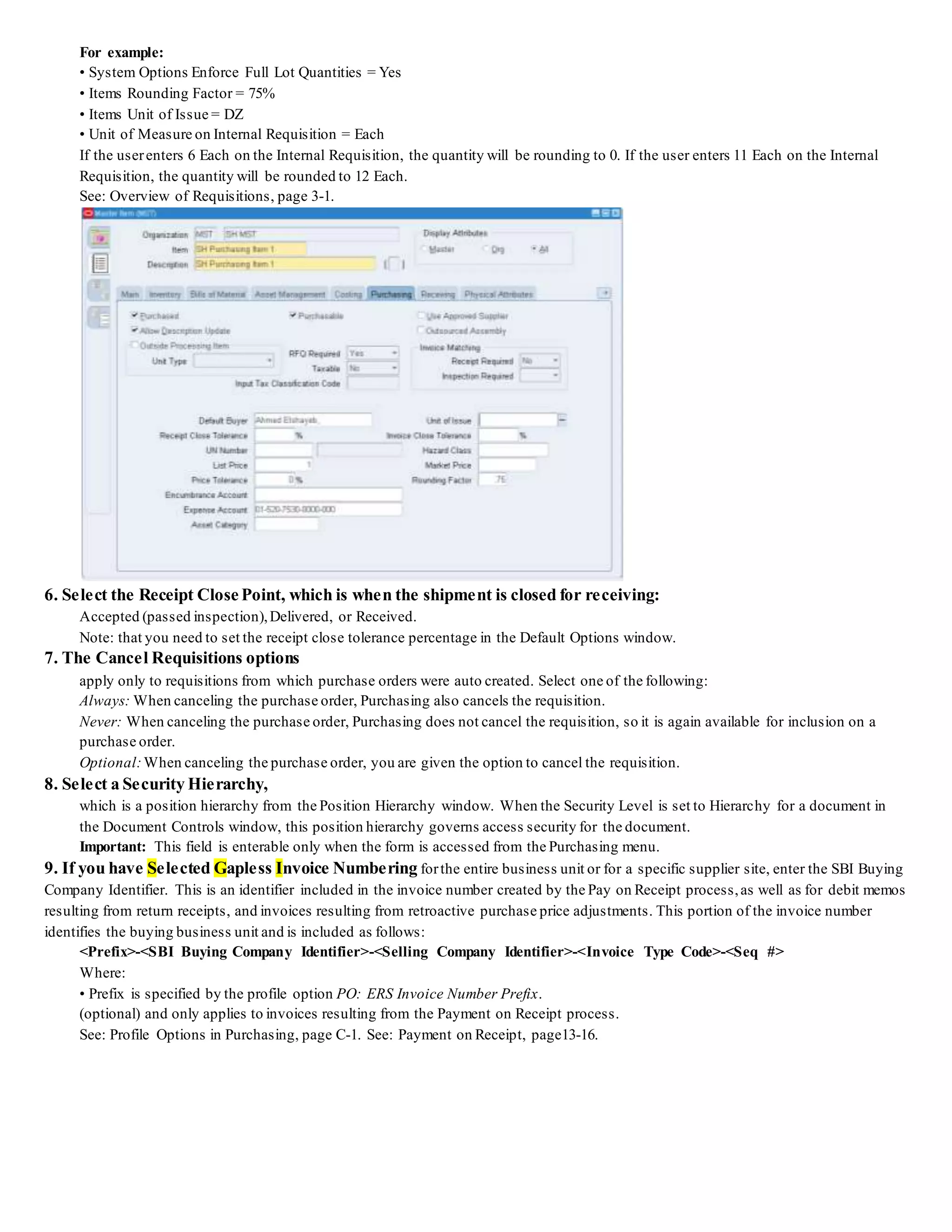 For example:
• System Options Enforce Full Lot Quantities = Yes
• Items Rounding Factor = 75%
• Items Unit of Issue = DZ
• Unit of Measure on Internal Requisition = Each
If the userenters 6 Each on the Internal Requisition, the quantity will be rounding to 0. If the user enters 11 Each on the Internal
Requisition, the quantity will be rounded to 12 Each.
See: Overview of Requisitions, page 3-1.
6. Select the Receipt Close Point, which is when the shipment is closed for receiving:
Accepted (passed inspection),Delivered, or Received.
Note: that you need to set the receipt close tolerance percentage in the Default Options window.
7. The Cancel Requisitions options
apply only to requisitions from which purchase orders were auto created. Select one of the following:
Always: When canceling the purchase order, Purchasing also cancels the requisition.
Never: When canceling the purchase order, Purchasing does not cancel the requisition, so it is again available for inclusion on a
purchase order.
Optional:When canceling the purchase order, you are given the option to cancel the requisition.
8. Select a Security Hierarchy,
which is a position hierarchy from the Position Hierarchy window. When the Security Level is set to Hierarchy for a document in
the Document Controls window, this position hierarchy governs access security for the document.
Important: This field is enterable only when the form is accessed from the Purchasing menu.
9. If you have Selected Gapless Invoice Numbering forthe entire business unit or for a specific supplier site, enter the SBI Buying
Company Identifier. This is an identifier included in the invoice number created by the Pay on Receipt process,as well as for debit memos
resulting from return receipts, and invoices resulting from retroactive purchase price adjustments. This portion of the invoice number
identifies the buying business unit and is included as follows:
<Prefix>-<SBI Buying Company Identifier>-<Selling Company Identifier>-<Invoice Type Code>-<Seq #>
Where:
• Prefix is specified by the profile option PO: ERS Invoice Number Prefix.
(optional) and only applies to invoices resulting from the Payment on Receipt process.
See: Profile Options in Purchasing, page C-1. See: Payment on Receipt, page13-16.
 