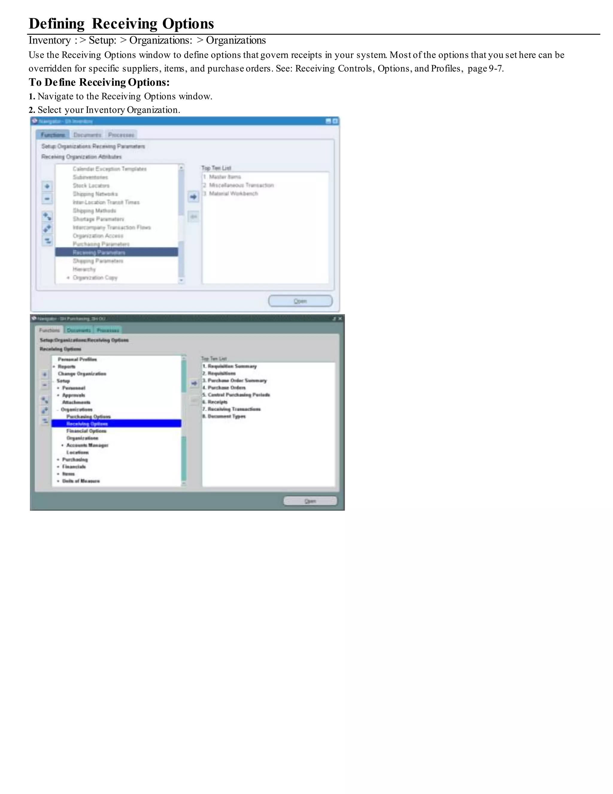 Defining Receiving Options
Inventory : > Setup: > Organizations: > Organizations
Use the Receiving Options window to define options that govern receipts in your system. Most of the options that you set here can be
overridden for specific suppliers, items, and purchase orders. See: Receiving Controls, Options, and Profiles, page 9-7.
To Define Receiving Options:
1. Navigate to the Receiving Options window.
2. Select your Inventory Organization.
 