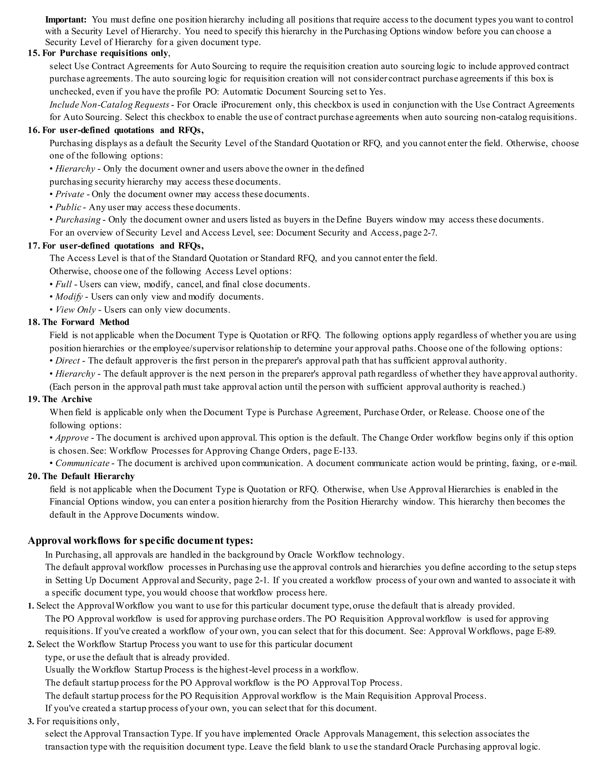 Important: You must define one position hierarchy including all positions that require access to the document types you want to control
with a Security Level of Hierarchy. You need to specify this hierarchy in the Purchasing Options window before you can choose a
Security Level of Hierarchy for a given document type.
15. For Purchase requisitions only,
select Use Contract Agreements for Auto Sourcing to require the requisition creation auto sourcing logic to include approved contract
purchase agreements. The auto sourcing logic for requisition creation will not considercontract purchase agreements if this box is
unchecked, even if you have the profile PO: Automatic Document Sourcing set to Yes.
Include Non-Catalog Requests - For Oracle iProcurement only, this checkbox is used in conjunction with the Use Contract Agreements
for Auto Sourcing. Select this checkbox to enable the use of contract purchase agreements when auto sourcing non-catalog requisitions.
16. For user-defined quotations and RFQs,
Purchasing displays as a default the Security Level of the Standard Quotation or RFQ, and you cannot enter the field. Otherwise, choose
one of the following options:
• Hierarchy - Only the document owner and users above the owner in the defined
purchasing security hierarchy may access these documents.
• Private - Only the document owner may access these documents.
• Public - Any user may access these documents.
• Purchasing - Only the document owner and users listed as buyers in the Define Buyers window may access these documents.
For an overview of Security Level and Access Level, see: Document Security and Access,page 2-7.
17. For user-defined quotations and RFQs,
The Access Level is that of the Standard Quotation or Standard RFQ, and you cannot enter the field.
Otherwise, choose one of the following Access Level options:
• Full - Users can view, modify, cancel, and final close documents.
• Modify - Users can only view and modify documents.
• View Only - Users can only view documents.
18. The Forward Method
Field is not applicable when the Document Type is Quotation or RFQ. The following options apply regardless of whether you are using
position hierarchies or the employee/supervisor relationship to determine your approval paths.Choose one of the following options:
• Direct - The default approveris the first person in the preparer's approval path that has sufficient approval authority.
• Hierarchy - The default approver is the next person in the preparer's approval path regardless of whether they have approval authority.
(Each person in the approval path must take approval action until the person with sufficient approval authority is reached.)
19. The Archive
When field is applicable only when the Document Type is Purchase Agreement, Purchase Order, or Release. Choose one of the
following options:
• Approve - The document is archived upon approval. This option is the default. The Change Order workflow begins only if this option
is chosen.See: Workflow Processes for Approving Change Orders, page E-133.
• Communicate - The document is archived upon communication. A document communicate action would be printing, faxing, or e-mail.
20. The Default Hierarchy
field is not applicable when the Document Type is Quotation or RFQ. Otherwise, when Use Approval Hierarchies is enabled in the
Financial Options window, you can enter a position hierarchy from the Position Hierarchy window. This hierarchy then becomes the
default in the Approve Documents window.
Approval workflows for specific document types:
In Purchasing, all approvals are handled in the background by Oracle Workflow technology.
The default approval workflow processes in Purchasing use the approval controls and hierarchies you define according to the setup steps
in Setting Up Document Approval and Security, page 2-1. If you created a workflow process of your own and wanted to associate it with
a specific document type, you would choose that workflow process here.
1. Select the ApprovalWorkflow you want to use for this particular document type,oruse the default that is already provided.
The PO Approval workflow is used for approving purchase orders.The PO Requisition Approvalworkflow is used for approving
requisitions. If you've created a workflow of your own, you can select that for this document. See: Approval Workflows, page E-89.
2. Select the Workflow Startup Process you want to use for this particular document
type, or use the default that is already provided.
Usually the Workflow Startup Process is the highest-level process in a workflow.
The default startup process for the PO Approval workflow is the PO ApprovalTop Process.
The default startup process for the PO Requisition Approval workflow is the Main Requisition Approval Process.
If you've created a startup process ofyour own, you can select that for this document.
3. For requisitions only,
select the Approval Transaction Type. If you have implemented Oracle Approvals Management, this selection associates the
transaction type with the requisition document type. Leave the field blank to use the standard Oracle Purchasing approval logic.
 