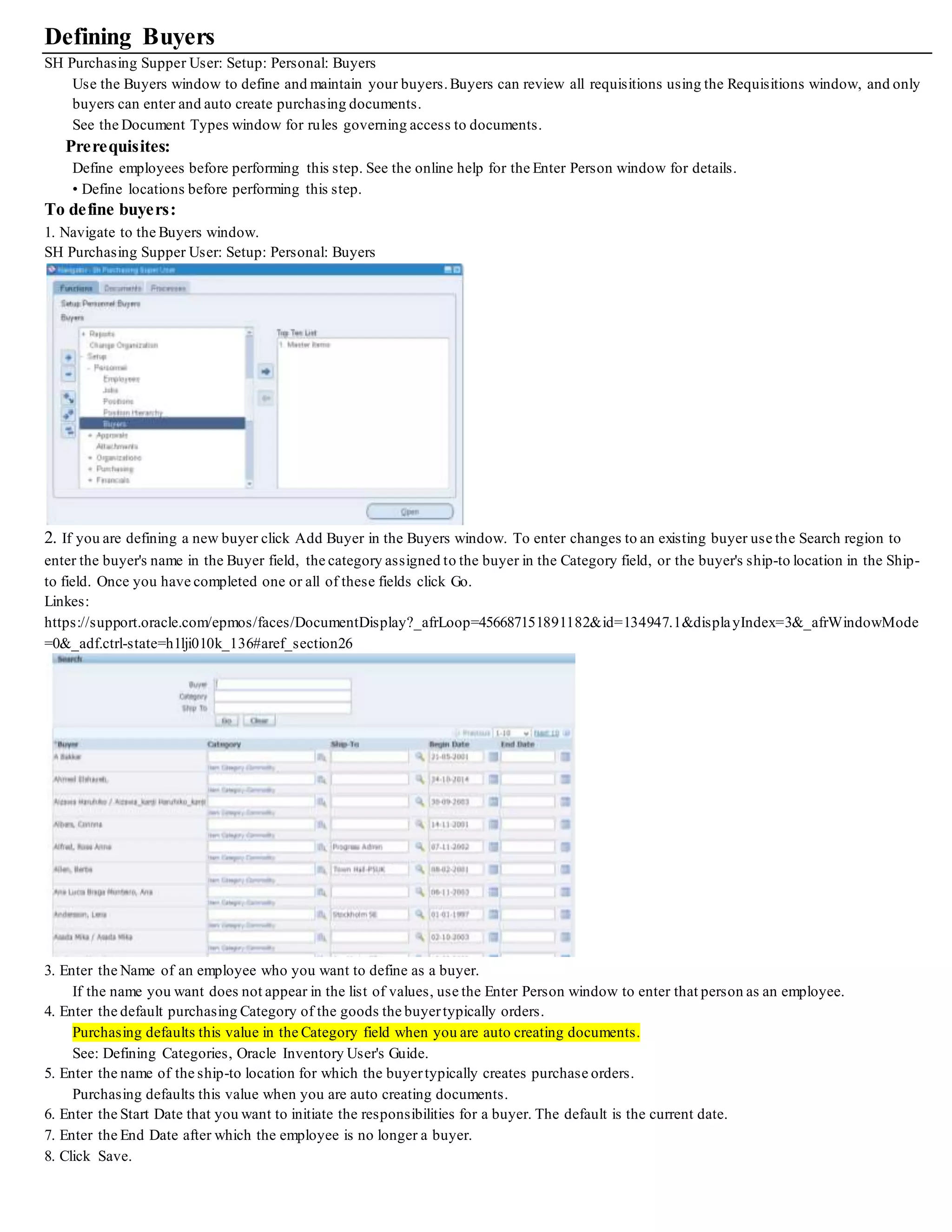 Defining Buyers
SH Purchasing Supper User: Setup: Personal: Buyers
Use the Buyers window to define and maintain your buyers.Buyers can review all requisitions using the Requisitions window, and only
buyers can enter and auto create purchasing documents.
See the Document Types window for rules governing access to documents.
Prerequisites:
Define employees before performing this step. See the online help for the Enter Person window for details.
• Define locations before performing this step.
To define buyers:
1. Navigate to the Buyers window.
SH Purchasing Supper User: Setup: Personal: Buyers
2. If you are defining a new buyer click Add Buyer in the Buyers window. To enter changes to an existing buyer use the Search region to
enter the buyer's name in the Buyer field, the category assigned to the buyer in the Category field, or the buyer's ship-to location in the Ship-
to field. Once you have completed one or all of these fields click Go.
Linkes:
https://support.oracle.com/epmos/faces/DocumentDisplay?_afrLoop=456687151891182&id=134947.1&displayIndex=3&_afrWindowMode
=0&_adf.ctrl-state=h1lji010k_136#aref_section26
3. Enter the Name of an employee who you want to define as a buyer.
If the name you want does not appear in the list of values, use the Enter Person window to enter that person as an employee.
4. Enter the default purchasing Category of the goods the buyertypically orders.
Purchasing defaults this value in the Category field when you are auto creating documents.
See: Defining Categories, Oracle Inventory User's Guide.
5. Enter the name of the ship-to location for which the buyertypically creates purchase orders.
Purchasing defaults this value when you are auto creating documents.
6. Enter the Start Date that you want to initiate the responsibilities for a buyer. The default is the current date.
7. Enter the End Date after which the employee is no longer a buyer.
8. Click Save.
 