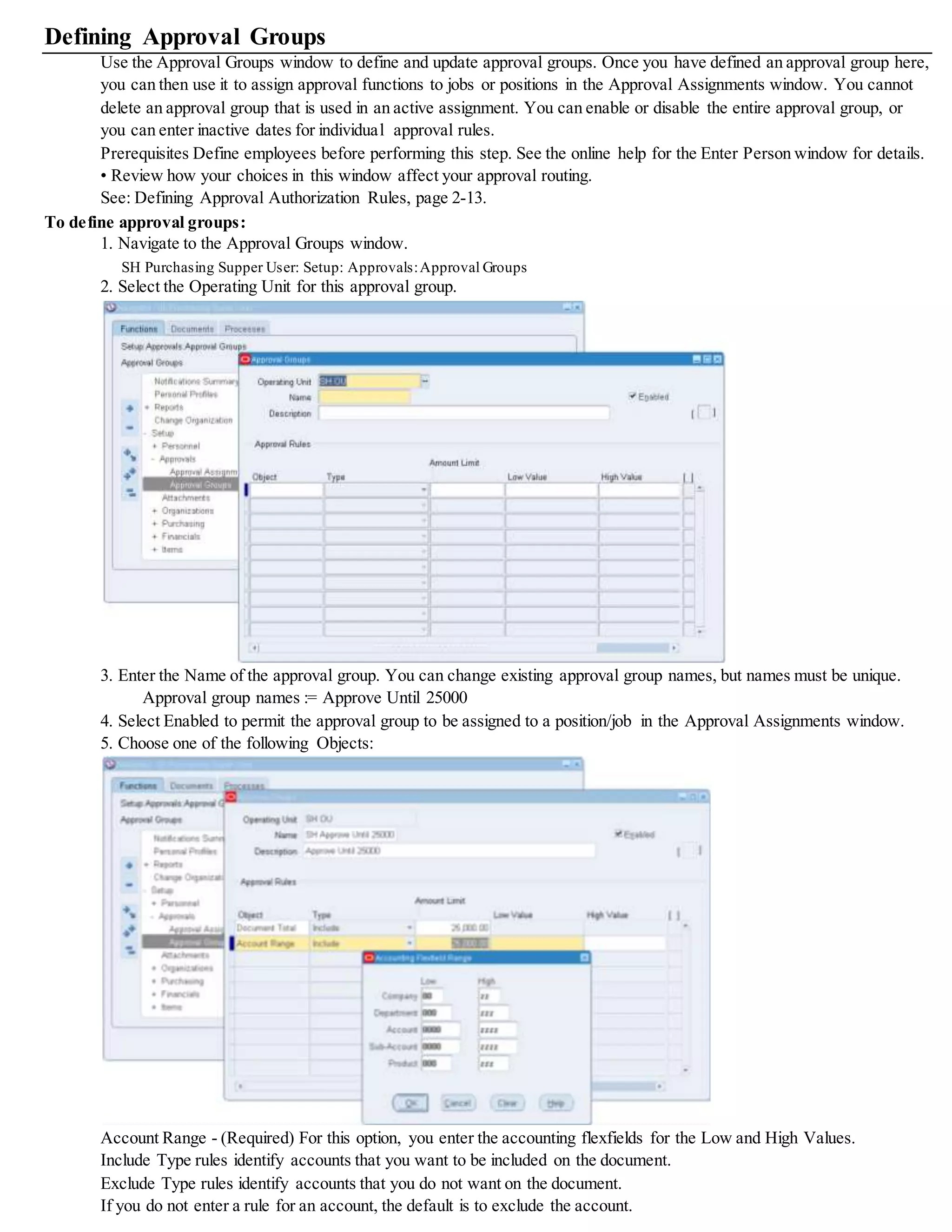 Defining Approval Groups
Use the Approval Groups window to define and update approval groups. Once you have defined an approval group here,
you can then use it to assign approval functions to jobs or positions in the Approval Assignments window. You cannot
delete an approval group that is used in an active assignment. You can enable or disable the entire approval group, or
you can enter inactive dates for individual approval rules.
Prerequisites Define employees before performing this step. See the online help for the Enter Person window for details.
• Review how your choices in this window affect your approval routing.
See: Defining Approval Authorization Rules, page 2-13.
To define approval groups:
1. Navigate to the Approval Groups window.
SH Purchasing Supper User: Setup: Approvals:Approval Groups
2. Select the Operating Unit for this approval group.
3. Enter the Name of the approval group. You can change existing approval group names, but names must be unique.
Approval group names := Approve Until 25000
4. Select Enabled to permit the approval group to be assigned to a position/job in the Approval Assignments window.
5. Choose one of the following Objects:
Account Range - (Required) For this option, you enter the accounting flexfields for the Low and High Values.
Include Type rules identify accounts that you want to be included on the document.
Exclude Type rules identify accounts that you do not want on the document.
If you do not enter a rule for an account, the default is to exclude the account.
 