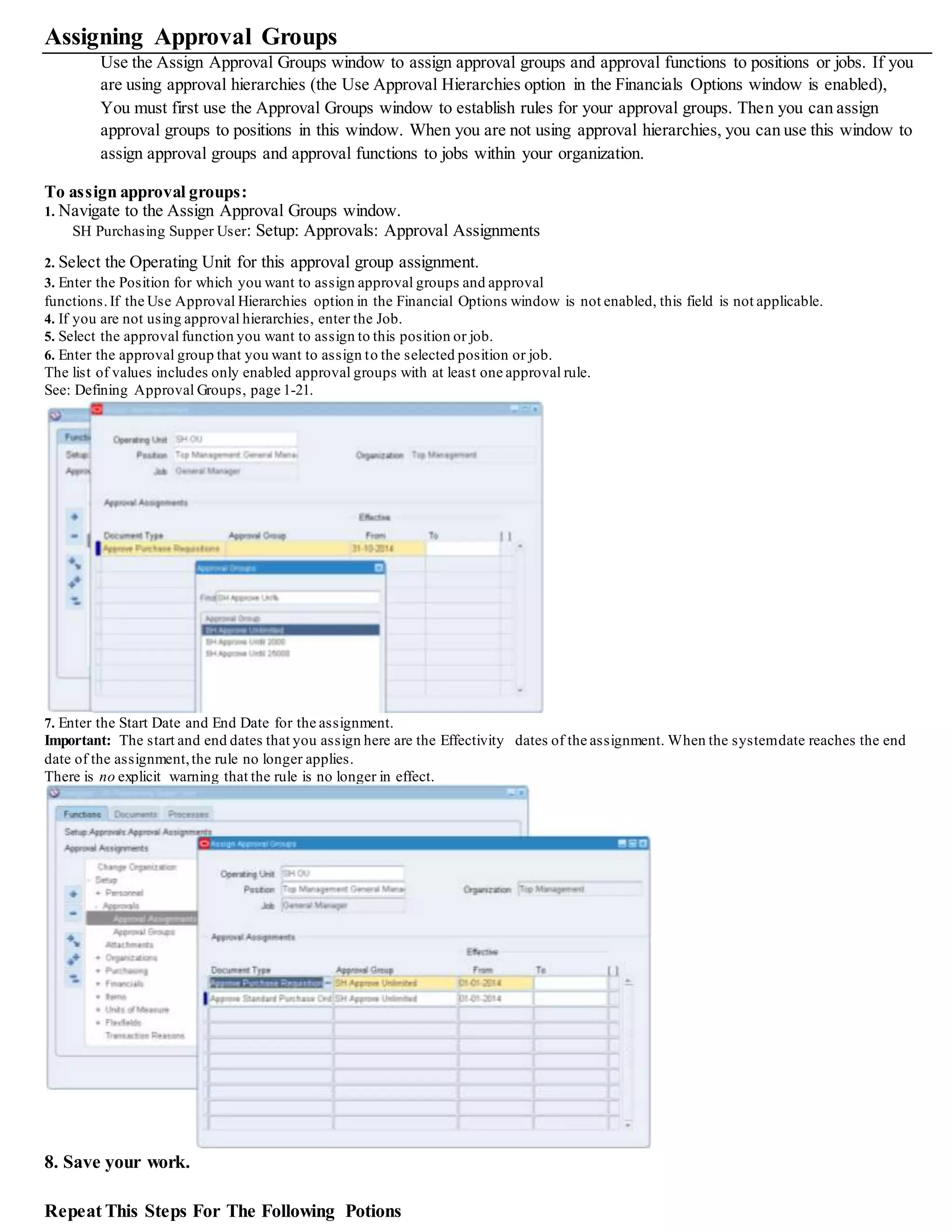 Assigning Approval Groups
Use the Assign Approval Groups window to assign approval groups and approval functions to positions or jobs. If you
are using approval hierarchies (the Use Approval Hierarchies option in the Financials Options window is enabled),
You must first use the Approval Groups window to establish rules for your approval groups. Then you can assign
approval groups to positions in this window. When you are not using approval hierarchies, you can use this window to
assign approval groups and approval functions to jobs within your organization.
To assign approval groups:
1. Navigate to the Assign Approval Groups window.
SH Purchasing Supper User: Setup: Approvals: Approval Assignments
2. Select the Operating Unit for this approval group assignment.
3. Enter the Position for which you want to assign approval groups and approval
functions.If the Use Approval Hierarchies option in the Financial Options window is not enabled, this field is not applicable.
4. If you are not using approval hierarchies, enter the Job.
5. Select the approval function you want to assign to this position or job.
6. Enter the approval group that you want to assign to the selected position or job.
The list of values includes only enabled approval groups with at least one approval rule.
See: Defining Approval Groups, page 1-21.
7. Enter the Start Date and End Date for the assignment.
Important: The start and end dates that you assign here are the Effectivity dates of the assignment. When the systemdate reaches the end
date of the assignment,the rule no longer applies.
There is no explicit warning that the rule is no longer in effect.
8. Save your work.
Repeat This Steps For The Following Potions
 