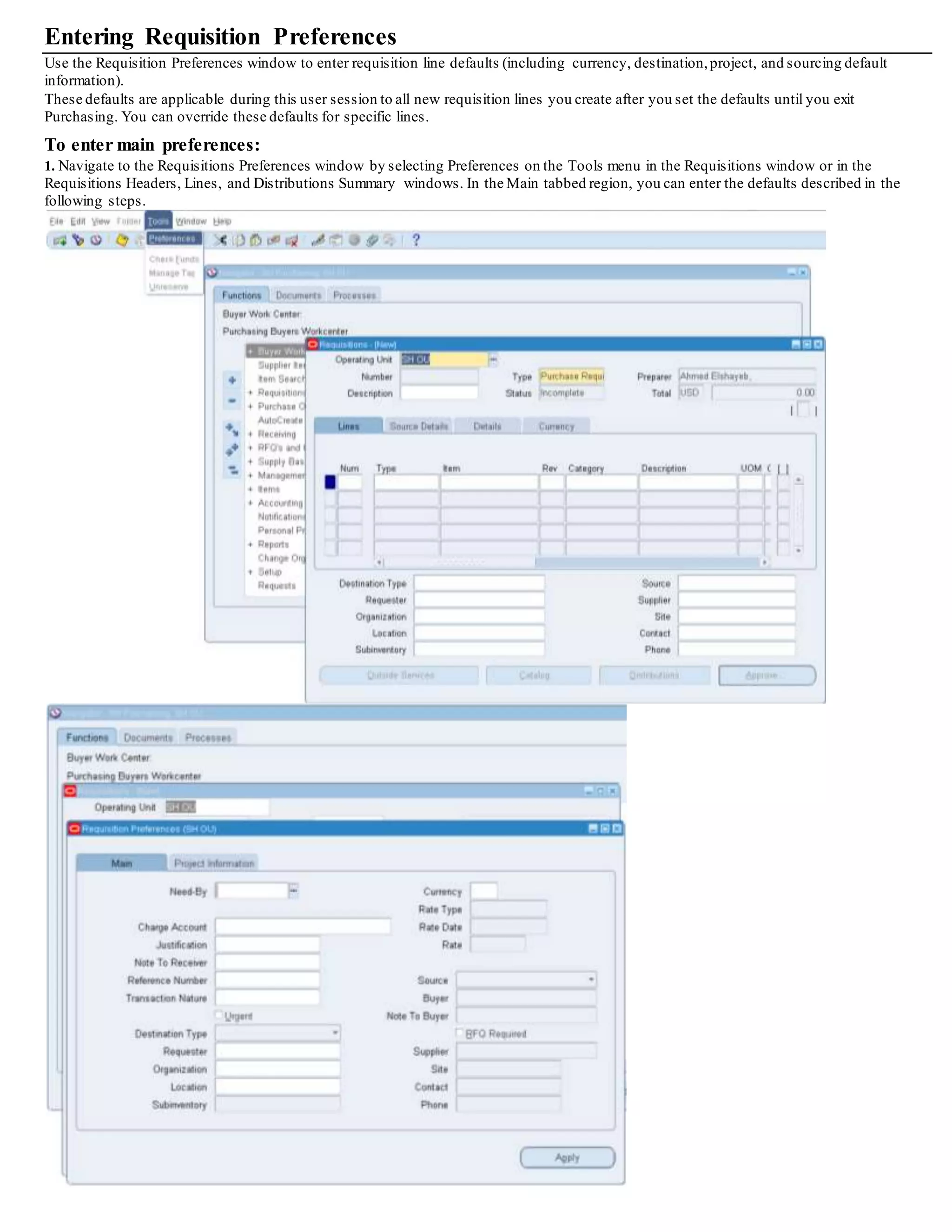 Entering Requisition Preferences
Use the Requisition Preferences window to enter requisition line defaults (including currency, destination,project, and sourcing default
information).
These defaults are applicable during this user session to all new requisition lines you create after you set the defaults until you exit
Purchasing. You can override these defaults for specific lines.
To enter main preferences:
1. Navigate to the Requisitions Preferences window by selecting Preferences on the Tools menu in the Requisitions window or in the
Requisitions Headers, Lines, and Distributions Summary windows. In the Main tabbed region, you can enter the defaults described in the
following steps.
 