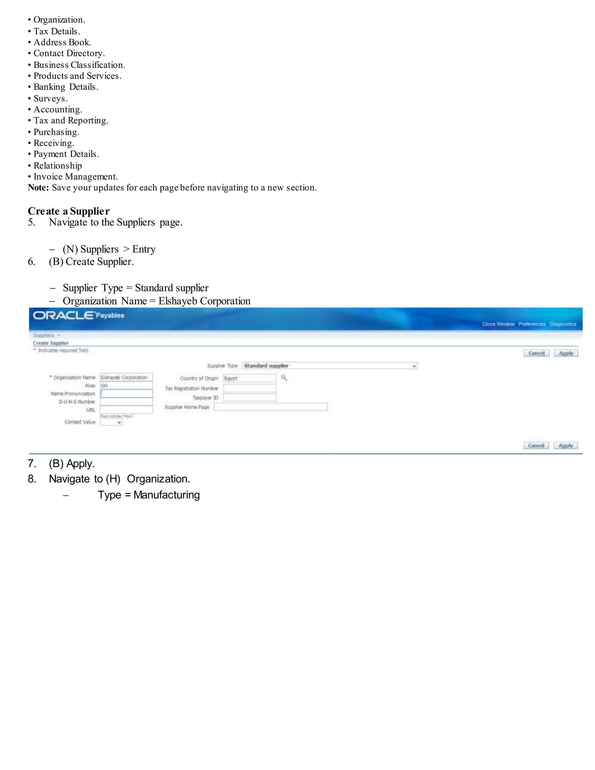 • Organization.
• Tax Details.
• Address Book.
• Contact Directory.
• Business Classification.
• Products and Services.
• Banking Details.
• Surveys.
• Accounting.
• Tax and Reporting.
• Purchasing.
• Receiving.
• Payment Details.
• Relationship
• Invoice Management.
Note: Save your updates for each page before navigating to a new section.
Create a Supplier
5. Navigate to the Suppliers page.
 (N) Suppliers > Entry
6. (B) Create Supplier.
 Supplier Type = Standard supplier
 Organization Name = Elshayeb Corporation
7. (B) Apply.
8. Navigate to (H) Organization.
 Type = Manufacturing
 