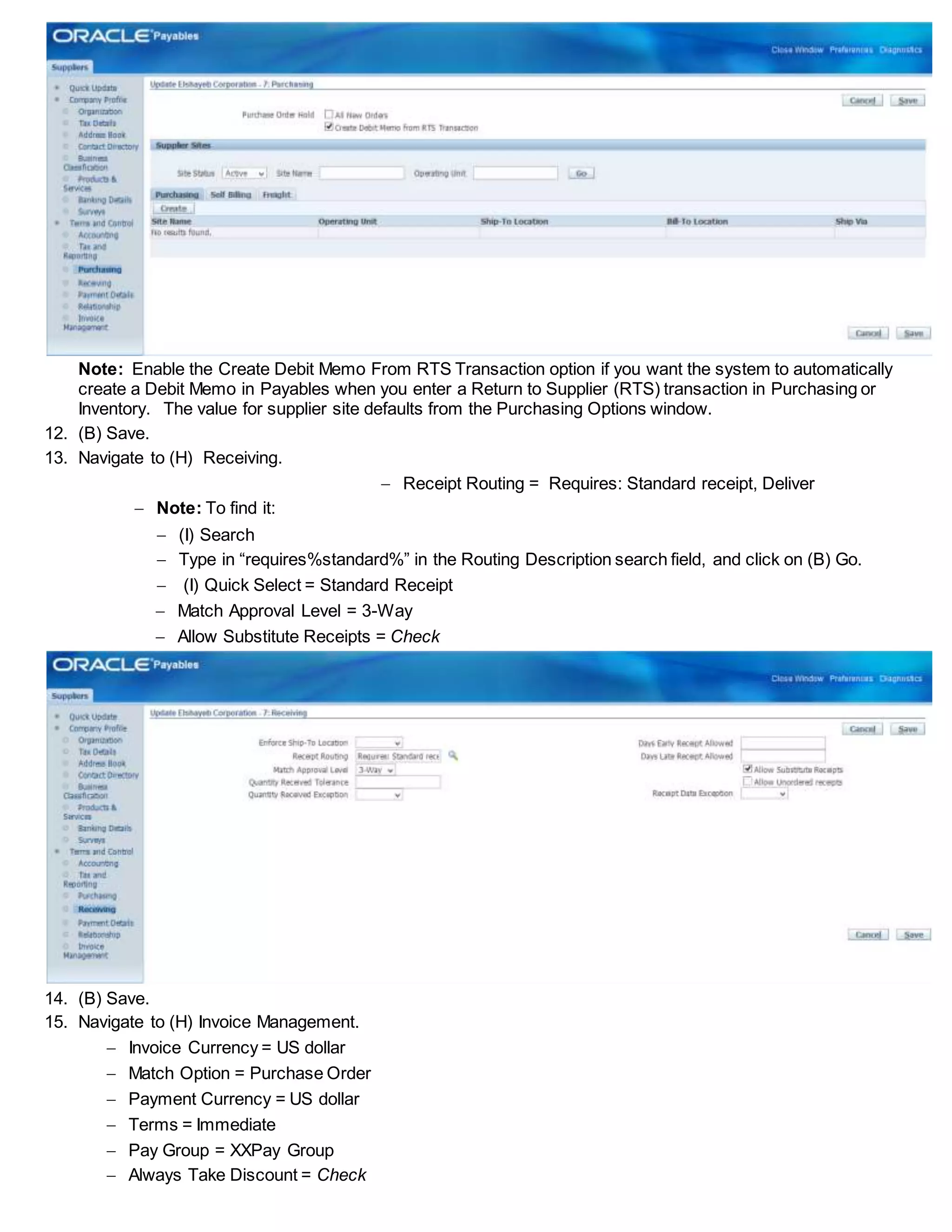 Note: Enable the Create Debit Memo From RTS Transaction option if you want the system to automatically
create a Debit Memo in Payables when you enter a Return to Supplier (RTS) transaction in Purchasing or
Inventory. The value for supplier site defaults from the Purchasing Options window.
12. (B) Save.
13. Navigate to (H) Receiving.
 Receipt Routing = Requires: Standard receipt, Deliver
 Note: To find it:
 (I) Search
 Type in “requires%standard%” in the Routing Description search field, and click on (B) Go.
 (I) Quick Select = Standard Receipt
 Match Approval Level = 3-Way
 Allow Substitute Receipts = Check
14. (B) Save.
15. Navigate to (H) Invoice Management.
 Invoice Currency = US dollar
 Match Option = Purchase Order
 Payment Currency = US dollar
 Terms = Immediate
 Pay Group = XXPay Group
 Always Take Discount = Check
 