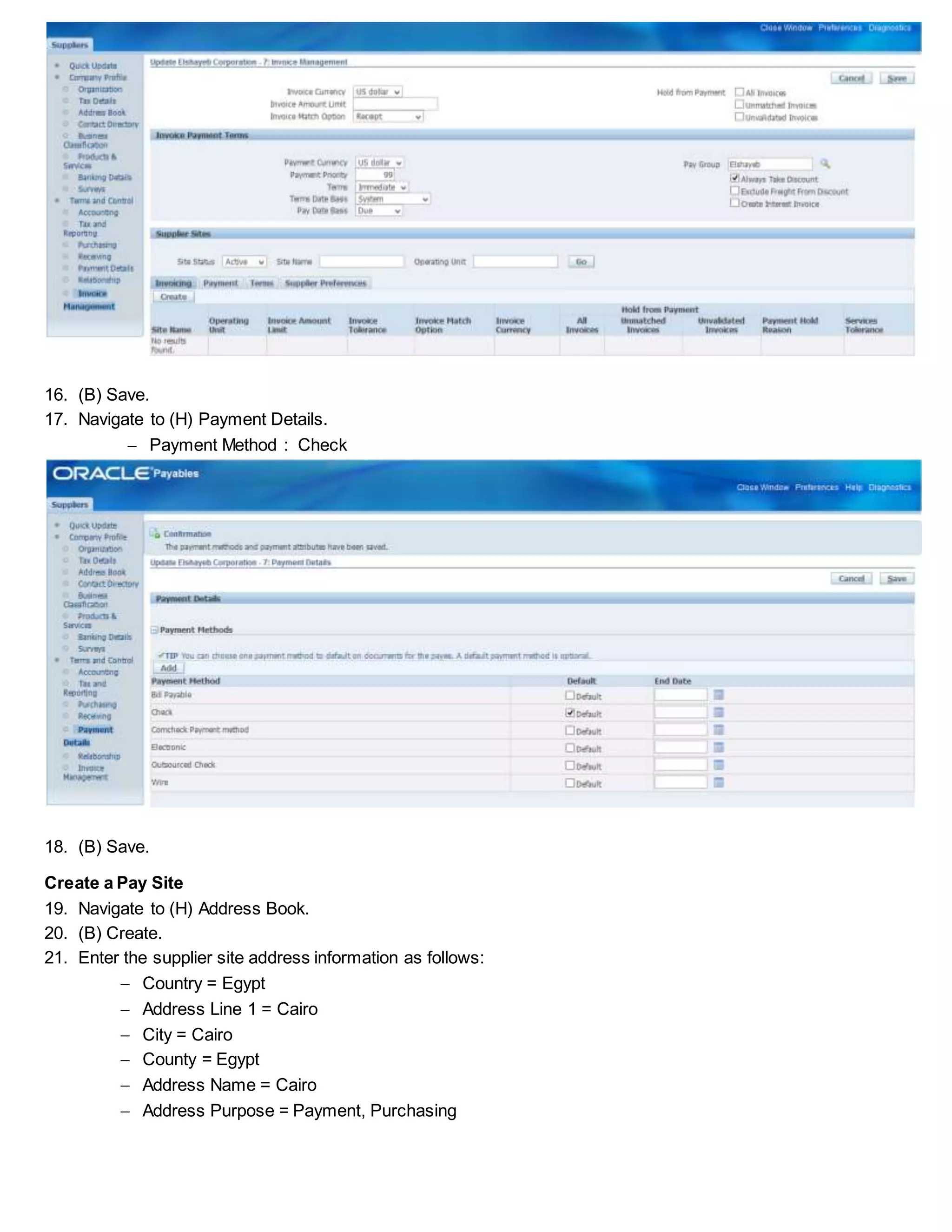 16. (B) Save.
17. Navigate to (H) Payment Details.
 Payment Method : Check
18. (B) Save.
Create a Pay Site
19. Navigate to (H) Address Book.
20. (B) Create.
21. Enter the supplier site address information as follows:
 Country = Egypt
 Address Line 1 = Cairo
 City = Cairo
 County = Egypt
 Address Name = Cairo
 Address Purpose = Payment, Purchasing
 