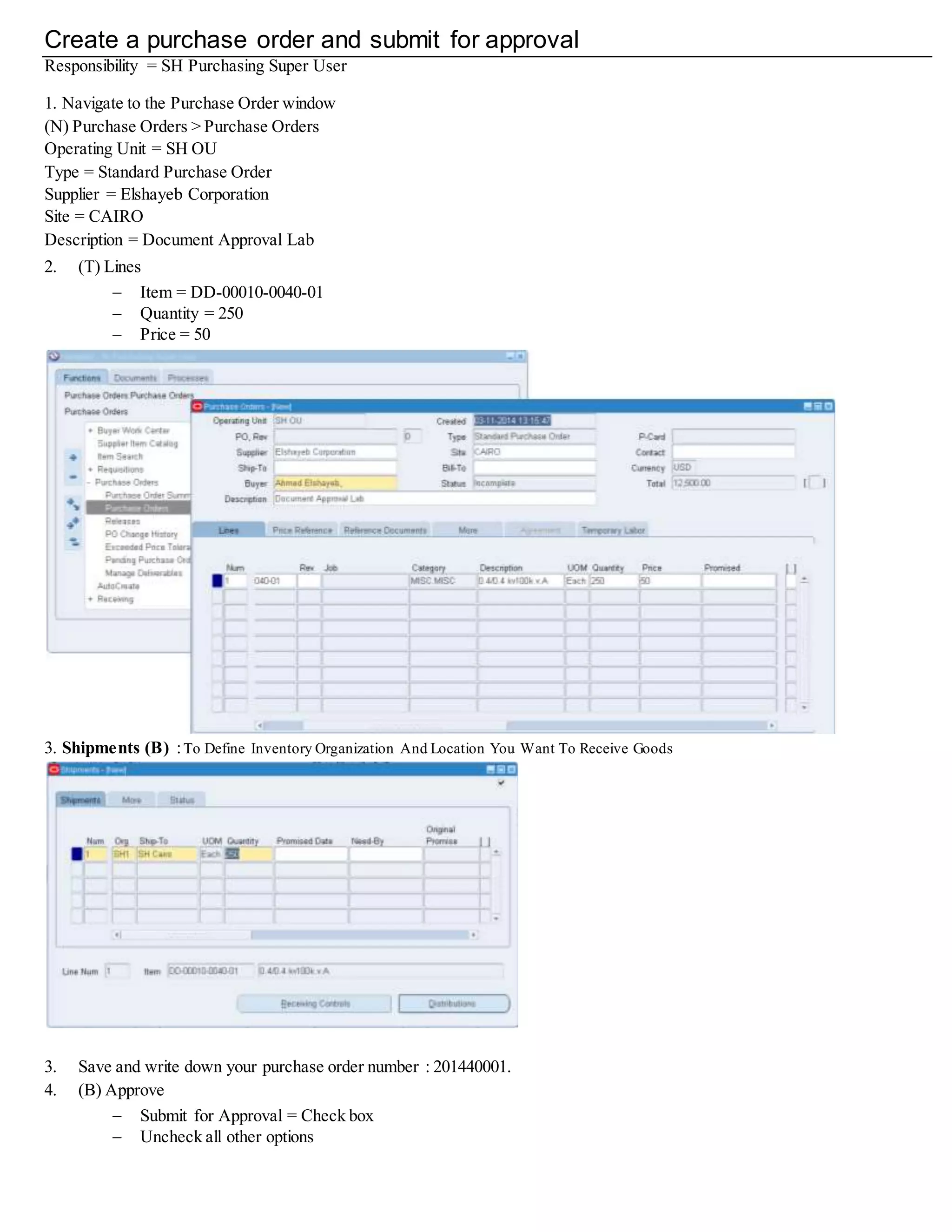 Create a Purchase Order and Submit For Approval
Responsibility = SH Purchasing Super User
1. Navigate to the Purchase Order window
(N) Purchase Orders > Purchase Orders
Operating Unit = SH OU
Type = Standard Purchase Order
Supplier = Elshayeb Corporation
Site = CAIRO
Description = Document Approval Lab
2. (T) Lines
 Item = DD-00010-0040-01
 Quantity = 250
 Price = 50
3. Shipments (B) :To Define Inventory Organization And Location You Want To Receive Goods
3. Save and write down your purchase order number : 201440001.
4. (B) Approve
 Submit for Approval = Check box
 Uncheck all other options
 
