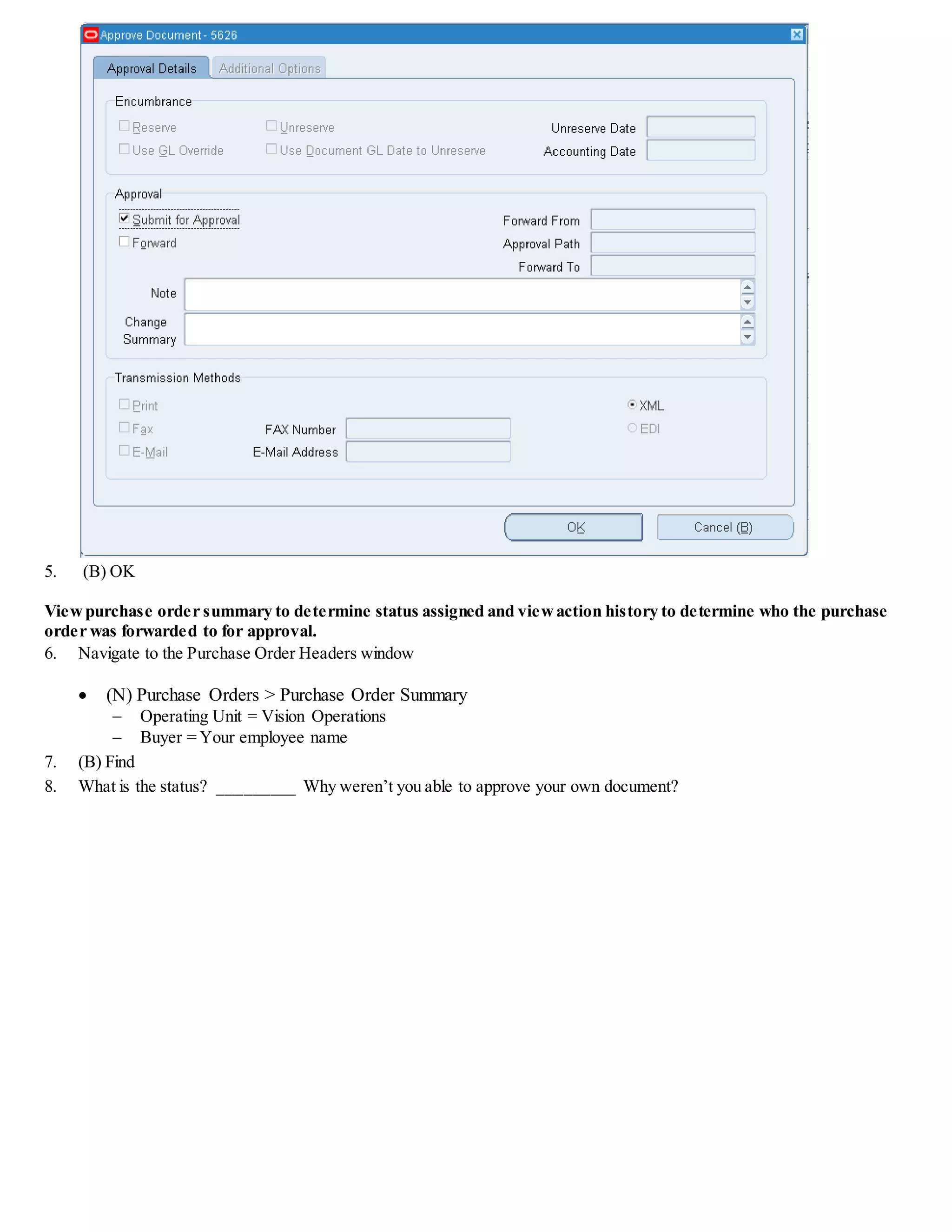 5. (B) OK
Viewpurchase order summary to determine status assigned and viewaction history to determine who the purchase
order was forwarded to for approval.
6. Navigate to the Purchase Order Headers window
 (N) Purchase Orders > Purchase Order Summary
 Operating Unit = Vision Operations
 Buyer = Your employee name
7. (B) Find
8. What is the status? _________ Why weren’t you able to approve your own document?
 