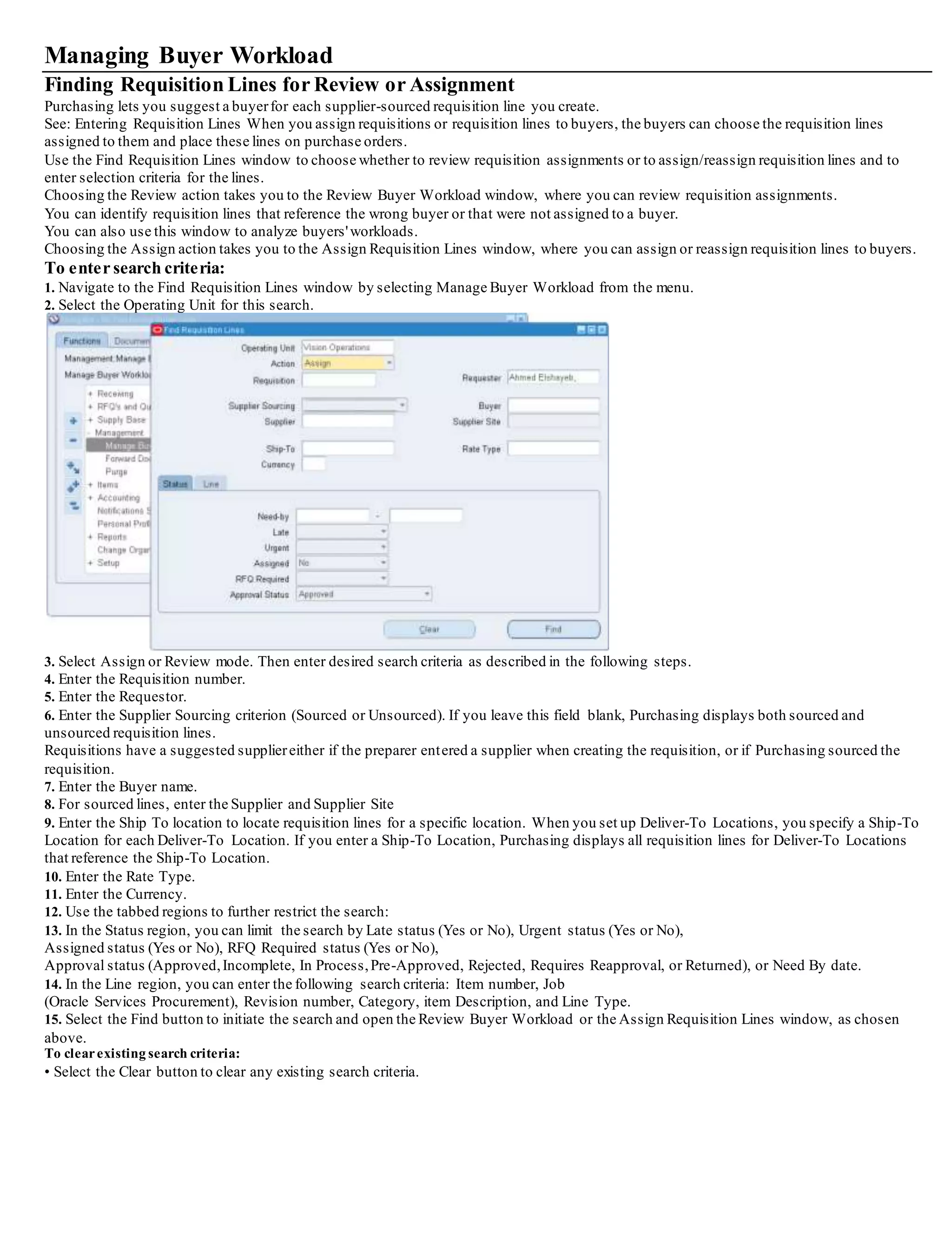 Managing Buyer Workload
Finding Requisition Lines for Review or Assignment
Purchasing lets you suggest a buyerfor each supplier-sourced requisition line you create.
See: Entering Requisition Lines When you assign requisitions or requisition lines to buyers, the buyers can choose the requisition lines
assigned to them and place these lines on purchase orders.
Use the Find Requisition Lines window to choose whether to review requisition assignments or to assign/reassign requisition lines and to
enter selection criteria for the lines.
Choosing the Review action takes you to the Review Buyer Workload window, where you can review requisition assignments.
You can identify requisition lines that reference the wrong buyer or that were not assigned to a buyer.
You can also use this window to analyze buyers'workloads.
Choosing the Assign action takes you to the Assign Requisition Lines window, where you can assign or reassign requisition lines to buyers.
To enter search criteria:
1. Navigate to the Find Requisition Lines window by selecting Manage Buyer Workload from the menu.
2. Select the Operating Unit for this search.
3. Select Assign or Review mode. Then enter desired search criteria as described in the following steps.
4. Enter the Requisition number.
5. Enter the Requestor.
6. Enter the Supplier Sourcing criterion (Sourced or Unsourced). If you leave this field blank, Purchasing displays both sourced and
unsourced requisition lines.
Requisitions have a suggested suppliereither if the preparer entered a supplier when creating the requisition, or if Purchasing sourced the
requisition.
7. Enter the Buyer name.
8. For sourced lines, enter the Supplier and Supplier Site
9. Enter the Ship To location to locate requisition lines for a specific location. When you set up Deliver-To Locations, you specify a Ship-To
Location for each Deliver-To Location. If you enter a Ship-To Location, Purchasing displays all requisition lines for Deliver-To Locations
that reference the Ship-To Location.
10. Enter the Rate Type.
11. Enter the Currency.
12. Use the tabbed regions to further restrict the search:
13. In the Status region, you can limit the search by Late status (Yes or No), Urgent status (Yes or No),
Assigned status (Yes or No), RFQ Required status (Yes or No),
Approval status (Approved,Incomplete, In Process,Pre-Approved, Rejected, Requires Reapproval, or Returned), or Need By date.
14. In the Line region, you can enter the following search criteria: Item number, Job
(Oracle Services Procurement), Revision number, Category, item Description, and Line Type.
15. Select the Find button to initiate the search and open the Review Buyer Workload or the Assign Requisition Lines window, as chosen
above.
To clearexisting search criteria:
• Select the Clear button to clear any existing search criteria.
 