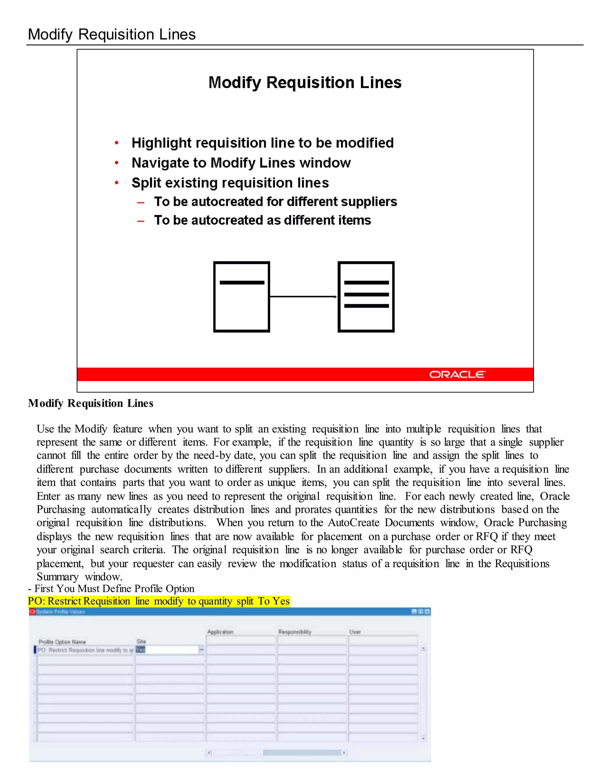 Modify Requisition Lines
Modify Requisition Lines
Use the Modify feature when you want to split an existing requisition line into multiple requisition lines that
represent the same or different items. For example, if the requisition line quantity is so large that a single supplier
cannot fill the entire order by the need-by date, you can split the requisition line and assign the split lines to
different purchase documents written to different suppliers. In an additional example, if you have a requisition line
item that contains parts that you want to order as unique items, you can split the requisition line into several lines.
Enter as many new lines as you need to represent the original requisition line. For each newly created line, Oracle
Purchasing automatically creates distribution lines and prorates quantities for the new distributions based on the
original requisition line distributions. When you return to the AutoCreate Documents window, Oracle Purchasing
displays the new requisition lines that are now available for placement on a purchase order or RFQ if they meet
your original search criteria. The original requisition line is no longer available for purchase order or RFQ
placement, but your requester can easily review the modification status of a requisition line in the Requisitions
Summary window.
- First You Must Define Profile Option
PO: Restrict Requisition line modify to quantity split To Yes
 
