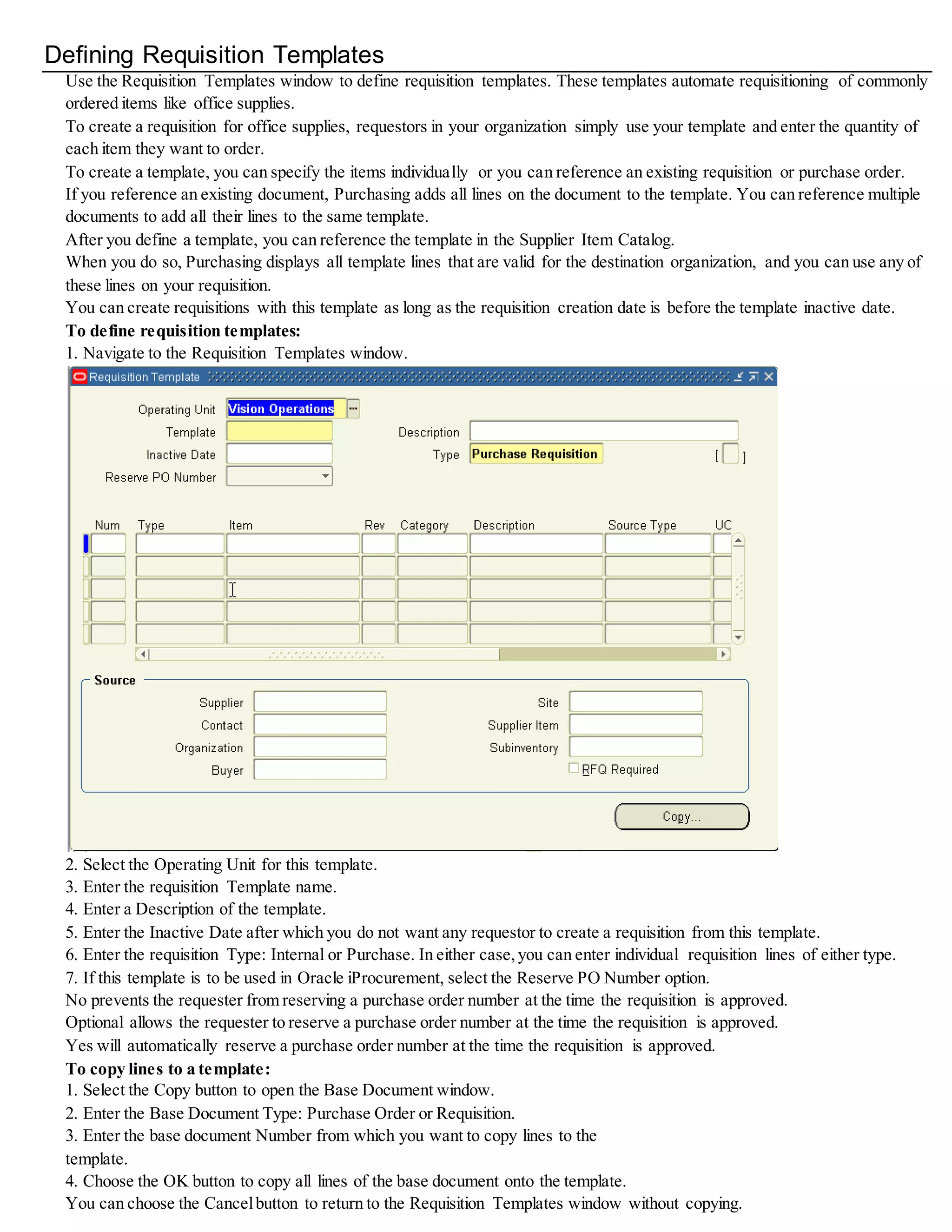 Defining Requisition Templates
Use the Requisition Templates window to define requisition templates. These templates automate requisitioning of commonly
ordered items like office supplies.
To create a requisition for office supplies, requestors in your organization simply use your template and enter the quantity of
each item they want to order.
To create a template, you can specify the items individually or you can reference an existing requisition or purchase order.
If you reference an existing document, Purchasing adds all lines on the document to the template. You can reference multiple
documents to add all their lines to the same template.
After you define a template, you can reference the template in the Supplier Item Catalog.
When you do so, Purchasing displays all template lines that are valid for the destination organization, and you can use any of
these lines on your requisition.
You can create requisitions with this template as long as the requisition creation date is before the template inactive date.
To define requisition templates:
1. Navigate to the Requisition Templates window.
2. Select the Operating Unit for this template.
3. Enter the requisition Template name.
4. Enter a Description of the template.
5. Enter the Inactive Date after which you do not want any requestor to create a requisition from this template.
6. Enter the requisition Type: Internal or Purchase. In either case,you can enter individual requisition lines of either type.
7. If this template is to be used in Oracle iProcurement, select the Reserve PO Number option.
No prevents the requester from reserving a purchase order number at the time the requisition is approved.
Optional allows the requester to reserve a purchase order number at the time the requisition is approved.
Yes will automatically reserve a purchase order number at the time the requisition is approved.
To copy lines to a template:
1. Select the Copy button to open the Base Document window.
2. Enter the Base Document Type: Purchase Order or Requisition.
3. Enter the base document Number from which you want to copy lines to the
template.
4. Choose the OK button to copy all lines of the base document onto the template.
You can choose the Cancelbutton to return to the Requisition Templates window without copying.
 