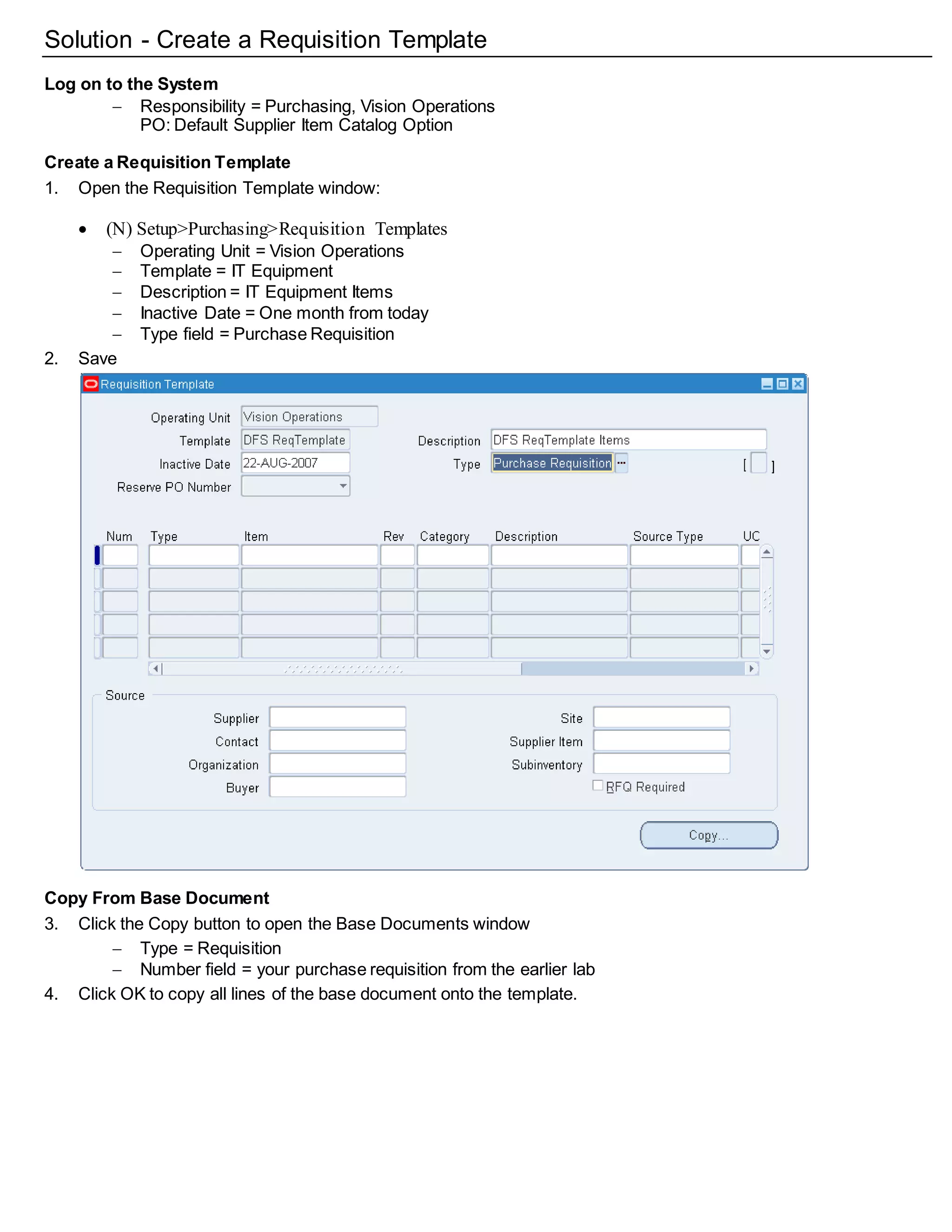 Solution - Create a Requisition Template
Log on to the System
 Responsibility = Purchasing, Vision Operations
PO: Default Supplier Item Catalog Option
Create a Requisition Template
1. Open the Requisition Template window:
 (N) Setup>Purchasing>Requisition Templates
 Operating Unit = Vision Operations
 Template = IT Equipment
 Description = IT Equipment Items
 Inactive Date = One month from today
 Type field = Purchase Requisition
2. Save
Copy From Base Document
3. Click the Copy button to open the Base Documents window
 Type = Requisition
 Number field = your purchase requisition from the earlier lab
4. Click OK to copy all lines of the base document onto the template.
 