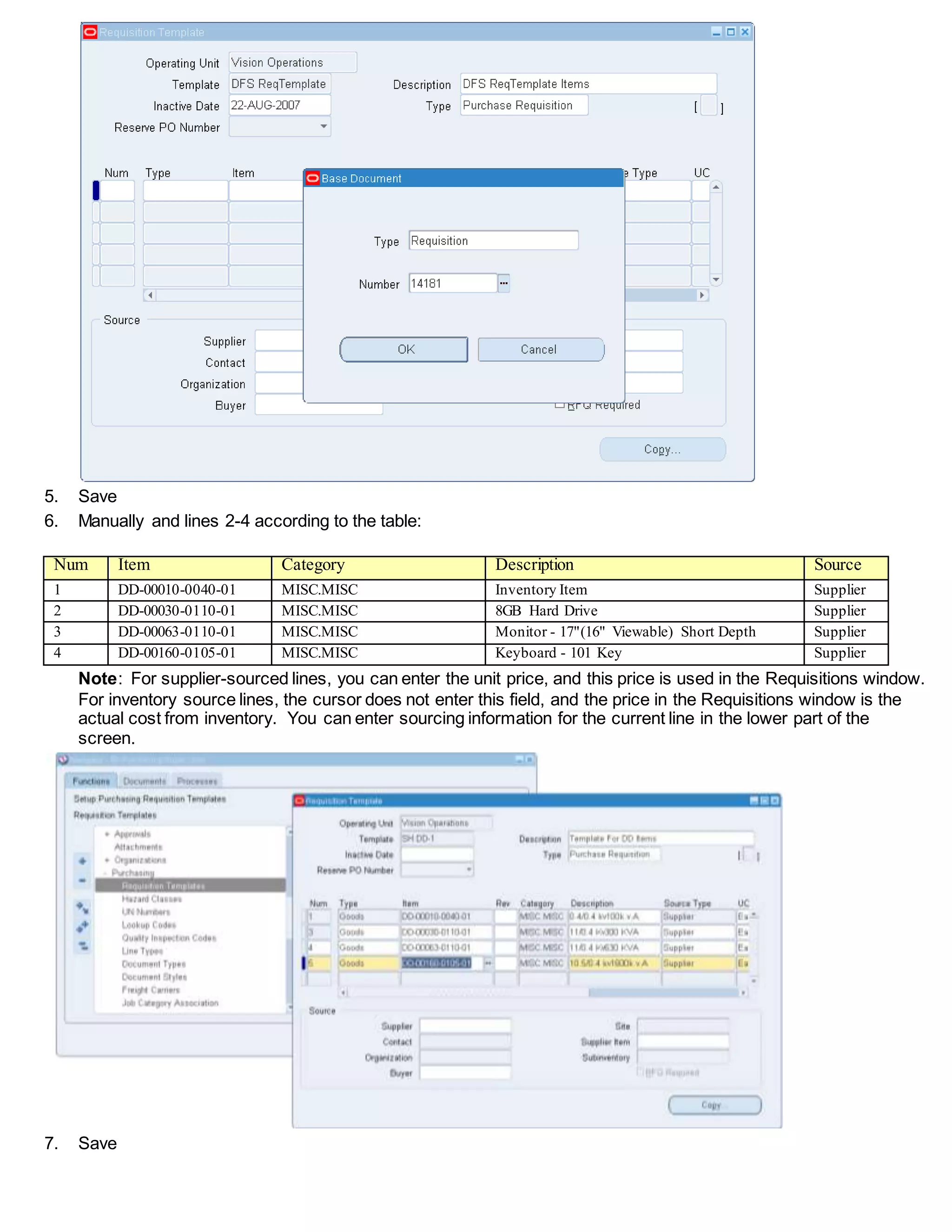 5. Save
6. Manually and lines 2-4 according to the table:
Num Item Category Description Source
1 DD-00010-0040-01 MISC.MISC Inventory Item Supplier
2 DD-00030-0110-01 MISC.MISC 8GB Hard Drive Supplier
3 DD-00063-0110-01 MISC.MISC Monitor - 17"(16" Viewable) Short Depth Supplier
4 DD-00160-0105-01 MISC.MISC Keyboard - 101 Key Supplier
Note: For supplier-sourced lines, you can enter the unit price, and this price is used in the Requisitions window.
For inventory source lines, the cursor does not enter this field, and the price in the Requisitions window is the
actual cost from inventory. You can enter sourcing information for the current line in the lower part of the
screen.
7. Save
 
