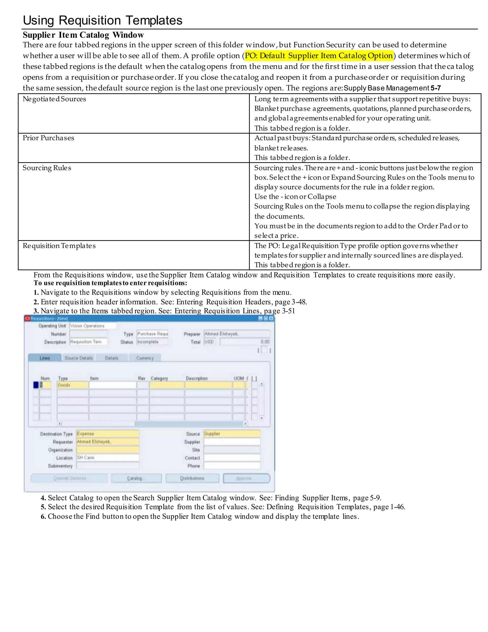 Using Requisition Templates
Supplier Item Catalog Window
There are four tabbed regions in the upper screen of this folder window,but Function Security can be used to determine
whether a user will be able to see all of them.A profile option (PO: Default Supplier Item Catalog Option) determines which of
these tabbed regions is the default when the catalogopens from the menu and for the first time in a user session that thecatalog
opens from a requisition or purchaseorder. If you close thecatalog and reopen it from a purchaseorder or requisition durin g
the same session, thedefault source region is the last one previously open. The regions are:Supply Base Management 5-7
NegotiatedSources Long term agreements with a supplier that support repetitive buys:
Blanket purchase agreements, quotations, plannedpurchaseorders,
andglobalagreements enabledfor your operating unit.
This tabbed region is a folder.
Prior Purchases Actualpast buys: Standardpurchase orders, scheduledreleases,
blanket releases.
This tabbedregion is a folder.
Sourcing Rules Sourcing rules. There are + and - iconic buttons just belowthe region
box. Select the + icon or ExpandSourcing Rules on the Tools menuto
display source documents for the rule in a folder region.
Use the - icon or Collapse
Sourcing Rules on the Tools menuto collapse the region displaying
the documents.
You must be in the documents region to addto the Order Pador to
select a price.
Requisition Templates The PO: LegalRequisition Type profile option governs whether
templates for supplier andinternally sourcedlines are displayed.
This tabbedregion is a folder.
From the Requisitions window, use the Supplier Item Catalog window and Requisition Templates to create requisitions more easily.
To use requisition templatesto enterrequisitions:
1. Navigate to the Requisitions window by selecting Requisitions from the menu.
2. Enter requisition header information. See: Entering Requisition Headers, page 3-48.
3. Navigate to the Items tabbed region. See: Entering Requisition Lines, page 3-51
4. Select Catalog to open the Search Supplier Item Catalog window. See: Finding Supplier Items, page 5-9.
5. Select the desired Requisition Template from the list of values. See: Defining Requisition Templates, page 1-46.
6. Choose the Find button to open the Supplier Item Catalog window and display the template lines.
 