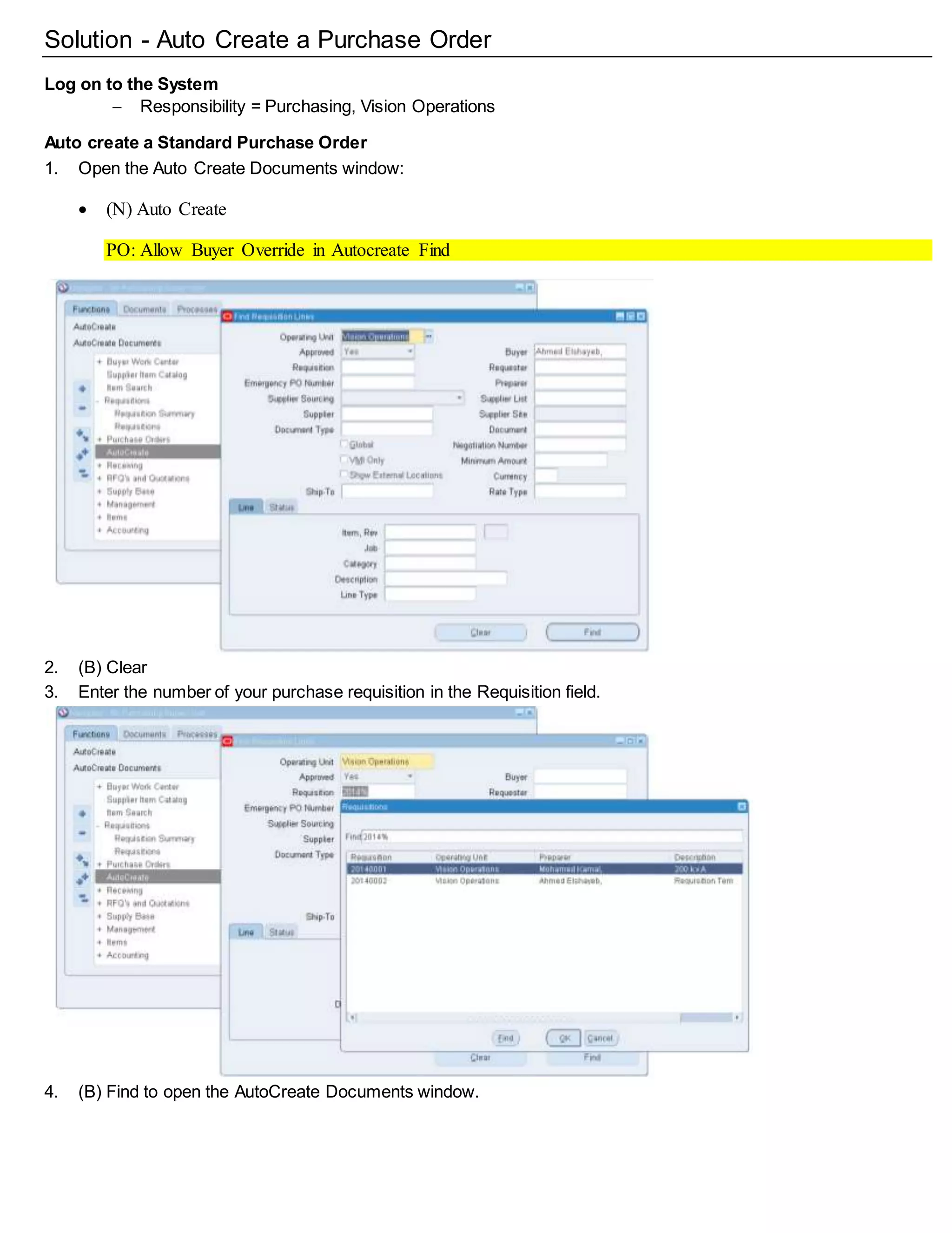 Solution - Auto Create a Purchase Order
Log on to the System
 Responsibility = Purchasing, Vision Operations
Auto create a Standard Purchase Order
1. Open the Auto Create Documents window:
 (N) Auto Create
PO: Allow Buyer Override in Autocreate Find
PO: Display the Autocreated Document
2. (B) Clear
3. Enter the number of your purchase requisition in the Requisition field.
4. (B) Find to open the AutoCreate Documents window.
 