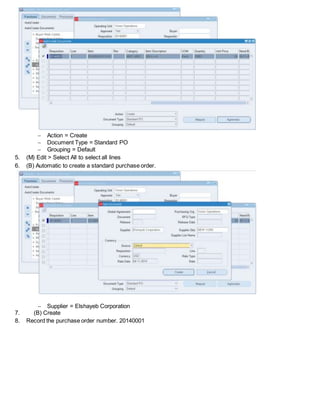  Action = Create
 Document Type = Standard PO
 Grouping = Default
5. (M) Edit > Select All to select all lines
6. (B) Automatic to create a standard purchase order.
 Supplier = Elshayeb Corporation
7. (B) Create
8. Record the purchase order number. 20140001
 