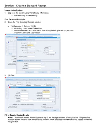Solution - Create a Standard Receipt
Log on to the System
1. Log on to the system using the following information.
 Responsibility = SH Inventory
Find Expected Receipts
2. Open the Find Expected Receipts window:
 (N) Receiving > Receipts (SH1)
 Operating Unit = Vision Operations
 Purchase Order = Your Purchase Order from previous practice. (20140002)
 Supplier = Elshayeb Corporation
3. (B) Find
Fill in Receipt Header Details
Note: The Receipt Header window opens on top of the Receipts window. When you have completed the
Receipt Header window, click in the Receipt window, which is located behind the Receipt Header window to
navigate to it.
 