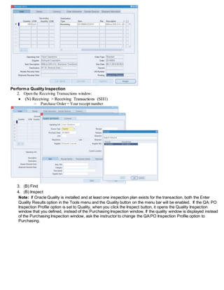 Performa Quality Inspection
2. Open the Receiving Transactions window:
 (N) Receiving > Receiving Transactions (SH1)
 Purchase Order = Your receipt number
3. (B) Find
4. (B) Inspect
Note: If Oracle Quality is installed and at least one inspection plan exists for the transaction, both the Enter
Quality Results option in the Tools menu and the Quality button on the menu bar will be enabled. If the QA: PO
Inspection Profile option is set to Quality, when you click the Inspect button, it opens the Quality Inspection
window that you defined, instead of the Purchasing Inspection window. If the quality window is displayed instead
of the Purchasing Inspection window, ask the instructor to change the QA:PO Inspection Profile option to
Purchasing.
 