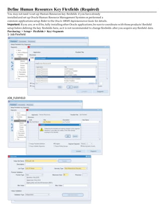 Define Human Resources Key Flexfields (Required)
You may not need toset up Human Resources key flexfields if you havealready
installed and set up Oracle Human Resource Management Systems or performed a
common-applications setup.Refer to the Oracle HRMS Implementation Guide for details.
Important: Ifyou are, or will be, fully installingother Oracle applications,be sureto coordinate with thoseproducts' flexfield
setup before defining the key flexfields here, as it is not recommended to change flexfields after you acquire any flexfield data.
Purchasing: > Setup:> Flexfields:> Key:>Segments
1- Job Flexfield
JOB_FLEXFIELD
 