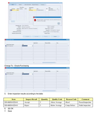 Change To : Oracle Purchasing
5. Enter inspection results according to the table:
Item Inspect Result Quantity Quality Code Reason Code Comment
DD-00050-0220-01 Accept 2 Above Average Blank Passed inspection
DD-00050-0220-01 Reject 2 Below Average Comp Defect Failed inspection
6. (B) OK
7. Save
 