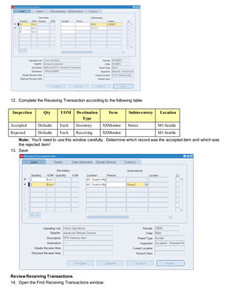 12. Complete the Receiving Transaction according to the following table:
Inspection Qty UOM Destination
Type
Item Subinventory Location
Accepted Defaults Each Inventory XXMonitor Stores M1-Seattle
Rejected Defaults Each Receiving XXMonitor M1-Seattle
Note: You’ll need to use this window carefully. Determine which record was the accepted item and which was
the rejected item!
13. Save
Review Receiving Transactions
14. Open the Find Receiving Transactions window:
 