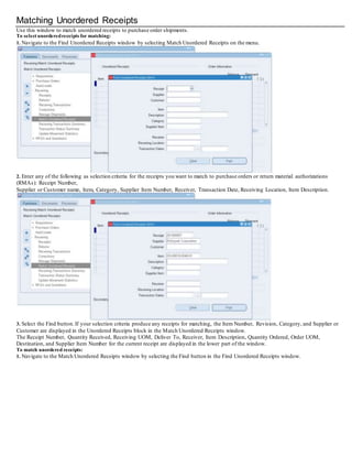 Matching Unordered Receipts
Use this window to match unordered receipts to purchase order shipments.
To select unorderedreceipts for matching:
1. Navigate to the Find Unordered Receipts window by selecting Match Unordered Receipts on the menu.
2. Enter any of the following as selection criteria for the receipts you want to match to purchase orders or return material authorizations
(RMAs): Receipt Number,
Supplier or Customer name, Item, Category, Supplier Item Number, Receiver, Transaction Date, Receiving Location, Item Description.
3. Select the Find button.If your selection criteria produce any receipts for matching, the Item Number, Revision, Category, and Supplier or
Customer are displayed in the Unordered Receipts block in the Match Unordered Receipts window.
The Receipt Number, Quantity Received, Receiving UOM, Deliver To, Receiver, Item Description, Quantity Ordered, Order UOM,
Destination, and Supplier Item Number for the current receipt are displayed in the lower part of the window.
To match unordered receipts:
1. Navigate to the Match Unordered Receipts window by selecting the Find button in the Find Unordered Receipts window.
 