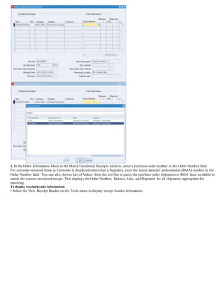 2. In the Order Information block in the Match Unordered Receipts window, enter a purchase order number in the Order Number field.
For customer-returned items (a Customer is displayed rather than a Supplier), enter the return material authorization (RMA) number in the
Order Number field. You can also choose List of Values from the tool bar to query the purchase order shipments or RMA lines available to
match the current unordered receipt. This displays the Order Number, Release, Line, and Shipment for all shipments appropriate for
matching.
To display receipt headerinformation:
• Select the View Receipt Header on the Tools menu to display receipt header information.
 