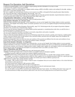 Request For Quotation And Quotations
A request for quotation (RFQ) is sent to a supplier to request pricing and other information for an item or items.
A quotation is the supplier's response to that RFQ.
Some examples of how you send an RFQ to a supplier include creating an RFQ in the RFQs window and sending it by facsimile, ma king a
phone call, or using Oracle iSupplier Portal.
One way a supplier can send a quotation,whether or not in response to an RFQ, is through the Purchasing Documents Open Interface.
(See: Receiving Price/Sales Catalog Information Electronically, page 5-18.)
If you don't receive quotations electronically from your supplier, you can create the quotation manually using the Quotations window, or
copy the quotation from an RFQ. (See: Copying Quotations from RFQs, page 5-74.)
Using Quotation Information on Your Documents
Purchasing lets you use your quotation information when you build purchase orders.
Using Quotation Information for a Purchase Order
When you create a purchase order (manually or from requisitions), you can use the Supplier Item Catalog window to retrieve quotation
information. (The Supplier Item Catalog window can include quotations sent to you by yoursupplier through the Purchasing Documents
Open Interface.
See: Receiving Price/Sales Catalog Information Electronically, page 5-18.) Purchasing provides all your approved quotation shipment
information for a specific item or manufacturing category.
You can copy this quotation shipment to an existing blanket purchase agreement or standard purchase order when you add this item or
purchasing category to a purchase order line.
You can sort this quotation information according to your needs,using criteria such as price or quantity.
You can easily evaluate the source that is best for an item.
After you select the quotation shipment you want to use, Purchasing copies the item unit price, quantity,unit of measure, supplier product
number, inspection required status,receipt required status,quotation number, quotation type,and supplier Supply Base Management 5-5
quotation number on your purchase order.
Purchasing automatically warns you when the terms and conditions of the quotation are different from the terms and conditions of your
purchase order. The original purchase order terms and conditions remain unchanged.
Using Partial Quotation Information on a Requisition
When you enter an item or purchasing category on a requisition line, you can use the Supplier Item Catalog window to access quotation
shipment information for the item or category.After you select the quotation shipment you want to use,Purchasing automatically copies the
item unit price, quantity, unit of measure, supplier product number, supplier name, supplier site, and supplier contact to your requisition line.
Purchasing also copies the quotation item description on yourpurchase order if you define your items to do so.
Types of Quotations and RFQs
There are three types of quotations and RFQs that come with Purchasing by default:
• Catalog:Used for high-volume items or items for which yoursupplier sends you information regularly.
A Catalog quotation or RFQ also includes price breaks at different quantity levels.
• Standard: Used for items you'll need only once or not very often, but not necessarily for a specific, fixed quantity,location, and date.
For example, you could use a Catalog quotation or RFQ for office supplies,but use a Standard quotation or RFQ for a special type of pen
you don't order very often. A Standard quotation or RFQ also includes price breaks at different quantity levels.
• Bid: Used for a specific, fixed quantity,location, and date.
For example, a Bid would be used for a large or expensive piece of equipment that you've never ordered before, or for an item that incurs
transportation or other special costs.
You cannot specify price breaks for a Bid quotation or RFQ.
For all three types,you can define effectivity dates at the header level.
For Catalog and Standard quotations,you can also specify effectivity dates for individual price breaks.
(For a Bid, you cannot specify effectivity dates at the shipment level.)
You can also define yourown RFQ or quotation types using the Document Types window. See: Defining Document Types,page 1-67.
For advanced features in RFQs and quotations,please refer to the Oracle Sourcing Implementation and Administration Guide.
 