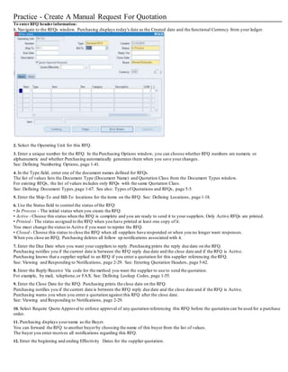 Practice - Create A Manual Request For Quotation
To enterRFQ headerinformation:
1. Navigate to the RFQs window. Purchasing displays today's date as the Created date and the functional Currency from your ledger.
2. Select the Operating Unit for this RFQ.
3. Enter a unique number for the RFQ. In the Purchasing Options window, you can choose whether RFQ numbers are numeric or
alphanumeric and whether Purchasing automatically generates them when you save yourchanges.
See: Defining Numbering Options, page 1-41.
4. In the Type field, enter one of the document names defined for RFQs.
The list of values lists the Document Type (Document Name) and Quotation Class from the Document Types window.
For existing RFQs, the list of values includes only RFQs with the same Quotation Class.
See: Defining Document Types, page 1-67. See also: Types of Quotations and RFQs, page 5-5.
5. Enter the Ship-To and Bill-To locations for the items on the RFQ. See: Defining Locations, page 1-18.
6. Use the Status field to control the status ofthe RFQ:
• In Process - The initial status when you create the RFQ.
• Active - Choose this status when the RFQ is complete and you are ready to send it to your suppliers. Only Active RFQs are printed.
• Printed - The status assigned to the RFQ when you have printed at least one copy of it.
You must change the status to Active if you want to reprint the RFQ.
• Closed - Choose this status to close the RFQ when all suppliers have responded or when you no longer want responses.
When you close an RFQ, Purchasing deletes all follow up notifications associated with it.
7. Enter the Due Date when you want your suppliers to reply. Purchasing prints the reply due date on the RFQ.
Purchasing notifies you if the current date is between the RFQ reply due date and the close date and if the RFQ is Active.
Purchasing knows that a supplier replied to an RFQ if you enter a quotation for this supplier referencing the RFQ.
See: Viewing and Responding to Notifications, page 2-29. See: Entering Quotation Headers, page 5-62.
8. Enter the Reply/Receive Via code for the method you want the supplier to use to send the quotation.
For example, by mail, telephone,or FAX. See: Defining Lookup Codes, page 1-55.
9. Enter the Close Date for the RFQ. Purchasing prints the close date on the RFQ.
Purchasing notifies you if the current date is between the RFQ reply due date and the close date and if the RFQ is Active.
Purchasing warns you when you enter a quotation against this RFQ after the close date.
See: Viewing and Responding to Notifications, page 2-29.
10. Select Require Quote Approval to enforce approval of any quotation referencing this RFQ before the quotation can be used for a purchase
order.
11. Purchasing displays yourname as the Buyer.
You can forward the RFQ to another buyerby choosing the name of this buyer from the list of values.
The buyer you enter receives all notifications regarding this RFQ.
12. Enter the beginning and ending Effectivity Dates for the supplier quotation.
 