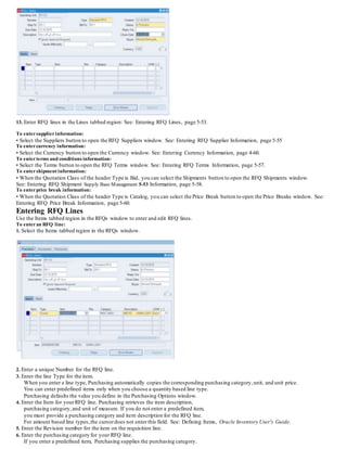 13. Enter RFQ lines in the Lines tabbed region: See: Entering RFQ Lines, page 5-53.
To entersupplierinformation:
• Select the Suppliers button to open the RFQ Suppliers window. See: Entering RFQ Supplier Information, page 5-55
To entercurrency information:
• Select the Currency button to open the Currency window. See: Entering Currency Information, page 4-60.
To enterterms and conditions information:
• Select the Terms button to open the RFQ Terms window. See: Entering RFQ Terms Information, page 5-57.
To entershipment information:
• When the Quotation Class of the header Type is Bid, you can select the Shipments button to open the RFQ Shipments window.
See: Entering RFQ Shipment Supply Base Management 5-53 Information, page 5-58.
To enterprice break information:
• When the Quotation Class of the header Type is Catalog, you can select the Price Break button to open the Price Breaks window. See:
Entering RFQ Price Break Information, page 5-60.
Entering RFQ Lines
Use the Items tabbed region in the RFQs window to enter and edit RFQ lines.
To enteran RFQ line:
1. Select the Items tabbed region in the RFQs window.
2. Enter a unique Number for the RFQ line.
3. Enter the line Type for the item.
When you enter a line type, Purchasing automatically copies the corresponding purchasing category,unit, and unit price.
You can enter predefined items only when you choose a quantity based line type.
Purchasing defaults the value you define in the Purchasing Options window.
4. Enter the Item for yourRFQ line. Purchasing retrieves the item description,
purchasing category,and unit of measure. If you do not enter a predefined item,
you must provide a purchasing category and item description for the RFQ line.
For amount based line types,the cursordoes not enter this field. See: Defining Items, Oracle Inventory User's Guide.
5. Enter the Revision number for the item on the requisition line.
6. Enter the purchasing category for your RFQ line.
If you enter a predefined item, Purchasing supplies the purchasing category.
 
