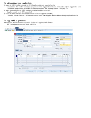 To add suppliers from supplier lists:
1. Select the Add From List button in the RFQ Suppliers window to open the Supplier
Lists window. This window is a display-only version of the Supplier Lists window, but includes only the Supplier List name,
Description, and a Count of the number of suppliers on the list. See: Defining Supplier Lists, page 5-81.
2. Select any supplier list for which you want to copy all suppliers to the RFQ.
Suppliers already on the RFQ are omitted.
3. Select the Apply button to close the window and add these suppliers to the RFQ.
Otherwise, you can select the Cancel button to return to the RFQ Suppliers window without adding suppliers from a list.
To copy RFQs to quotations:
• Select Copy Document on the Tools menu to open the Copy Document window.
See: Copying Quotations from RFQs, page 5-74.
 