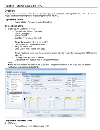 Practice - Create a Catalog RFQ
Overview
In this practice you will add an item that you created in previous practice to a Catalog RFQ. You will use the supplier
list you created in the prior practice to copy suppliers on to the RFQ.
Log on to the System
 Responsibility = Purchasing, Vision Operations
Create a Catalog RFQ
1. (N) RFQs and Quotations > RFQs
 Operating Unit = Vision Operations
 Type = Catalog RFQ
 Status = Active
 Due Date = Two weeks from today
Note: The due date will print on the RFQ
 Description = SH Computer Hardware
 Reply Via Field = Mail
 Close Date = Three weeks from today
Note: Purchasing warns you if a new quote is entered into the system that references this RFQ after the
close date.
 Quote Approval Required = Checked
 Quote Effectivity = Today’s date to one year from today
2. Save
Note: You can override the name in the Buyer field. The person specified in the buyer field will receive
notifications associated with this RFQ.
Complete the Requested Terms
3. (B) Terms
 Payment Terms = 45 Net (terms date + 45)
 