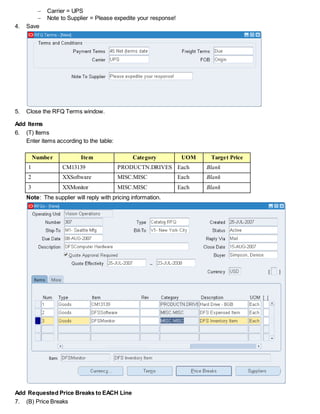 Carrier = UPS
 Note to Supplier = Please expedite your response!
4. Save
5. Close the RFQ Terms window.
Add Items
6. (T) Items
Enter items according to the table:
Number Item Category UOM Target Price
1 CM13139 PRODUCTN.DRIVES Each Blank
2 XXSoftware MISC.MISC Each Blank
3 XXMonitor MISC.MISC Each Blank
Note: The supplier will reply with pricing information.
Add Requested Price Breaks to EACH Line
7. (B) Price Breaks
 