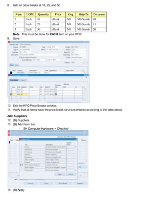 8. Ask for price breaks at 10, 25, and 50
Num UOM Quantity Price Org Ship-To Discount
1 Each 10 Blank M1 M1-Seattle 10
2 Each 25 Blank M1 M1-Seattle 15
3 Each 50 Blank M1 M1-Seattle 20
Note: This must be done for EACH item on your RFQ.
9. Save
10. Exit the RFQ Price Breaks window.
11. Verify that all items have the price break structure entered according to the table above.
Add Suppliers
12. (B) Suppliers
13. (B) Add From List
 SH Computer Hardware = Checked
14. (B) Apply
 