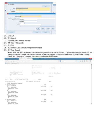 21. Click OK
22. (B) Submit
23. Do not submit another request
24. (M) View > Requests
25. (B) Find
26. (B) Refresh Data until your request completes
27. (B) View Output
Note: After the RFQ is printed; the status changes to from Active to Printed. If you want to reprint your RFQ, re-
query your RFQ, change the status to Active. Click the Supplier button and select the “include in next printing”
check box. Save your changes then re-run the Printed RFQ report.
 