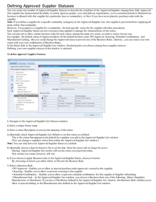 Defining Approved Supplier Statuses
You can create any number of Approved Supplier Statuses to describe the condition of the Approved Supplier, ranging from fully Approved
(the supplier has demonstrated the ability to satisfy rigorous quality, cost, and delivery requirements over a sustained period) to Debarred (no
business is allowed with this supplier for a particular item or commodity), or New if you have never placed a purchase order with the
supplier.
Note: If you debar a supplier for a specific commodity (category) in the Approved Supplier List, the supplier is prevented from supplying all
items within that commodity.
However, if you approve a supplier for a commodity, the item-specific status for the supplier still takes precedence.
Each Approved Supplier Status can have business rules applied to manage the characteristics of the status.
You can prevent or allow certain business rules for each status,change the name of a status,orcreate a status ofyour own.
For example, the default status ofApproved allows all the default business rules: PO Approval, Sourcing, Schedule Confirmation, and
Manufacturer Linking. But you could change the Approved status to prevent one of the Business Rules. Likewise, you can create your own
status with your own combination of Business Rules.
In the Status field in the Approved Supplier List window, Purchasing lets you choose among these supplier statuses.
Defining your own supplier statuses in this window is optional.
To define Approved SupplierStatuses:
1. Navigate to the Approved Supplier List Statuses window.
2. Enter a unique Status name.
3. Enter a status Description to convey the meaning of the status.
4. Optionally check Approved Supplier List Default to set this status as a default.
This is the status that appears as the default for suppliers you add to the Approved Supplier List window.
(You can change a supplier's status from within the Approved Supplier List window.)
Note: You can only have one Approved Supplier Status as a default.
5. Optionally choose a date for Inactive On to set the time when the status will no longer be active.
Existing Approved Supplier List entries still use the status you inactivate today.
New entries you create, however, will not.
6. If you choose to apply Business rules to the Approved Supplier Status, choose a Control.
By choosing a Control, you either Allow or Prevent the Business Rule.
7. Select a Business Rule.
• PO Approval - Enables you to allow or prevent purchase order approvals sourced to this supplier.
• Sourcing - Enables you to allow or prevent sourcing to this supplier.
• Schedule Confirmation - Enables you to allow or prevent schedule confirmation for this supplier in Supplier Scheduling.
• Manufacturer Link - In the Approved Supplier List window, you choose a Business from one of the following: Direct (Supplier),
Manufacturer, or Distributor. If you have a Distributor defined in the Approved Supplier List window, this Business Rule enables you to
allow or prevent linking to the Manufacturer also defined in the Approved Supplier List window.
 