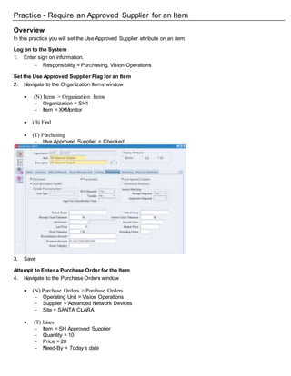 Practice - Require an Approved Supplier for an Item
Overview
In this practice you will set the Use Approved Supplier attribute on an item.
Log on to the System
1. Enter sign on information.
 Responsibility = Purchasing, Vision Operations
Set the Use Approved Supplier Flag for an Item
2. Navigate to the Organization Items window
 (N) Items > Organization Items
 Organization = SH1
 Item = XXMonitor
 (B) Find
 (T) Purchasing
 Use Approved Supplier = Checked
3. Save
Attempt to Enter a Purchase Order for the Item
4. Navigate to the Purchase Orders window
 (N) Purchase Orders > Purchase Orders
 Operating Unit = Vision Operations
 Supplier = Advanced Network Devices
 Site = SANTA CLARA
 (T) Lines
 Item = SH Approved Supplier
 Quantity = 10
 Price = 20
 Need-By = Today’s date
 