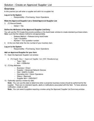 Solution - Create an Approved Supplier List
Overview
In this practice you will enter a supplier and add it to a supplier list.
Log on to the System
 Responsibility = Purchasing, Vision Operations
Make the Approved Supplier List a Global Approved Supplier List
3. (T) Record Details
 Global = Yes
Define the Attributes of the Approved Supplier List Entry
You will use the PO Create Documents workflow or the AutoCreate window to create standard purchase orders.
Make sure that the release method is set appropriately.
 Release Method = Release Using AutoCreate
 Type = Quotation
 Number = Your quotation number
4. In the Line field enter the line number of your inventory item.
Log on to the System
 Responsibility = Purchasing, Vision Operations
Add an Approved Supplier for your Item
11. Open the Approved Supplier List window:
 (N) Supply Base > Approved Supplier List (SH1 Manufacturing)
 Type = Item
 Item = XXMonitor
12. (T) Key Attributes
 Business = Direct
 Supplier = Advanced Network Devices
 Site = SANTA CLARA
 Operating Unit = Vision Operations
 Status = Approved
 Supplier Item = XXSVGA17
13. Optionally specify a review-by date.
Note: You can use this date to determine when a proactive business review should be performed for the
supplier. There are no standard reports, alerts or notifications associated with this field. To have advance
notification, create an alert.
Note: You can search suppliers requiring a review using the Approved Supplier List Summary window.
 