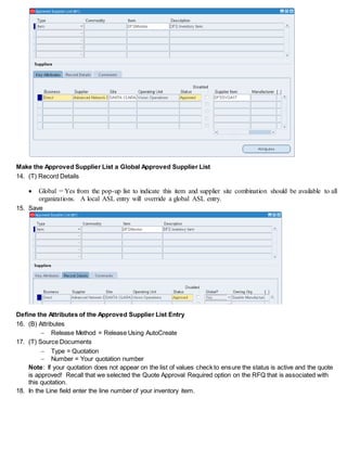Make the Approved Supplier List a Global Approved Supplier List
14. (T) Record Details
 Global = Yes from the pop-up list to indicate this item and supplier site combination should be available to all
organizations. A local ASL entry will override a global ASL entry.
15. Save
Define the Attributes of the Approved Supplier List Entry
16. (B) Attributes
 Release Method = Release Using AutoCreate
17. (T) Source Documents
 Type = Quotation
 Number = Your quotation number
Note: If your quotation does not appear on the list of values check to ensure the status is active and the quote
is approved! Recall that we selected the Quote Approval Required option on the RFQ that is associated with
this quotation.
18. In the Line field enter the line number of your inventory item.
 