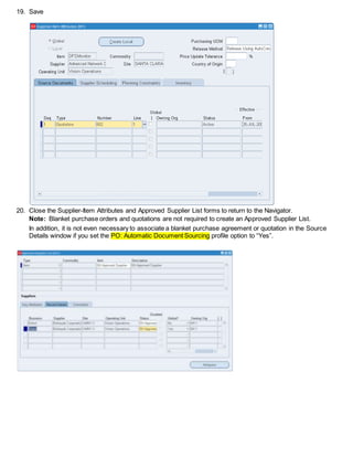 19. Save
20. Close the Supplier-Item Attributes and Approved Supplier List forms to return to the Navigator.
Note: Blanket purchase orders and quotations are not required to create an Approved Supplier List.
In addition, it is not even necessary to associate a blanket purchase agreement or quotation in the Source
Details window if you set the PO: Automatic Document Sourcing profile option to “Yes”.
 