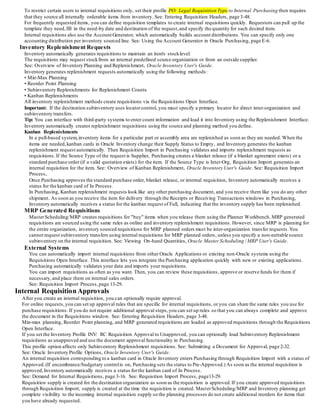 To restrict certain users to internal requisitions only, set their profile PO: Legal Requisition Type to Internal.Purchasing then requires
that they source all internally orderable items from inventory. See: Entering Requisition Headers, page 3-48.
For frequently requested items, you can define requisition templates to create internal requisitions quickly. Requestors can pull up the
template they need,fill in the need-by date and destination of the request,and specify the quantity for each desired item.
Internal requisitions also use the Account Generator, which automatically builds account distributions. You can specify only one
accounting distribution per inventory sourced line. See: Using the Account Generator in Oracle Purchasing, page E-6.
Inventory Replenishment Requests
Inventory automatically generates requisitions to maintain an item's stocklevel.
The requisitions may request stockfrom an internal predefined source organization or from an outside supplier.
See: Overview of Inventory Planning and Replenishment, Oracle Inventory User's Guide.
Inventory generates replenishment requests automatically using the following methods:
• Min-Max Planning
• Reorder Point Planning
• Subinventory Replenishments for Replenishment Counts
• Kanban Replenishments
All inventory replenishment methods create requisitions via the Requisitions Open Interface.
Important: If the destination subinventory uses locatorcontrol, you must specify a primary locator for direct inter-organization and
subinventory transfers.
Tip: You can interface with third-party systems to enter count information and load it into Inventory using the Replenishment Interface.
Inventory automatically creates replenishment requisitions using the source and planning method you define.
Kanban Replenishments
In a pull-based system,inventory items for a particular part or assembly area are replenished as soon as they are needed. When the
items are needed,kanban cards in Oracle Inventory change their Supply Status to Empty, and Inventory generates the kanban
replenishment request automatically. Then Requisition Import in Purchasing validates and imports replenishment requests as
requisitions. If the Source Type of the request is Supplier, Purchasing creates a blanket release (if a blanket agreement exists) or a
standard purchase order (if a valid quotation exists) for the item. If the Source Type is Inter-Org, Requisition Import generates an
internal requisition for the item. See: Overview of Kanban Replenishment, Oracle Inventory User's Guide. See: Requisition Import
Process,
Once Purchasing approves the standard purchase order, blanket release, or internal requisition, Inventory automatically receives a
status for the kanban card of In Process.
In Purchasing, Kanban replenishment requests look like any other purchasing document, and you receive them like you do any other
shipment. As soon as you receive the item for delivery through the Receipts or Receiving Transactions windows in Purchasing,
Inventory automatically receives a status for the kanban request of Full, indicating that the inventory supply has been replenished.
MRP Generated Requisitions
MasterScheduling/MRP creates requisitions for "buy" items when you release them using the Planner Workbench. MRP generated
requisitions are sourced using the same rules as online and inventory replenishment requisitions. However, since MRP is planning for
the entire organization, inventory sourced requisitions for MRP planned orders must be inter-organization transfer requests.You
cannot request subinventory transfers using internal requisitions for MRP planned orders, unless you specify a non-nettable source
subinventory on the internal requisition. See: Viewing On-hand Quantities, Oracle Master Scheduling / MRP User's Guide.
External Systems
You can automatically import internal requisitions from other Oracle Applications or existing non-Oracle systems using the
Requisitions Open Interface. This interface lets you integrate the Purchasing application quickly with new or existing applications.
Purchasing automatically validates your data and imports your requisitions.
You can import requisitions as often as you want. Then, you can review these requisitions, approve or reserve funds for them if
necessary,and place them on internal sales orders.
See: Requisition Import Process,page 13-29.
Internal Requisition Approvals
After you create an internal requisition, you can optionally require approval.
For online requests,you can set up approval rules that are specific for internal requisitions, or you can share the same rules you use for
purchase requisitions. If you do not require additional approval steps,you can set up rules so that you can always complete and approve
the document in the Requisitions window. See: Entering Requisition Headers, page 3-48.
Min-max planning, Reorder Point planning, and MRP generated requisitions are loaded as approved requisitions through the Requisitions
Open Interface.
If you set the Inventory Profile INV: RC Requisition Approval to Unapproved, you can optionally load Subinventory Replenishment
requisitions as unapproved and use the document approval functionality in Purchasing.
This profile option affects only Subinventory Replenishment requisitions. See: Submitting a Document for Approval, page 2-32.
See: Oracle Inventory Profile Options, Oracle Inventory User's Guide.
An internal requisition corresponding to a kanban card in Oracle Inventory enters Purchasing through Requisition Import with a status of
Approved.(If encumbrance/budgetary controlis on, Purchasing sets the status to Pre-Approved.) As soon as the internal requisition is
approved,Inventory automatically receives a status forthe kanban card of In Process.
See: Demand for Internal Requisitions, page 3-16. See: Requisition Import Process, page13-29.
Requisition supply is created for the destination organization as soon as the requisition is approved.If you create approved requisitions
through Requisition Import, supply is created at the time the requisition is created. MasterScheduling/MRP and Inventory planning get
complete visibility to the incoming internal requisition supply so the planning processes do not create additional reorders for items that
you have already requested.
 