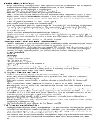Creation of Internal Sales Orders
Once you approve inventory sourced requisition lines, Purchasing translates the requisition into an internal sales order, providing the link
between the requestor's requirement and the physical demand against inventory. You run two separate batch
processes to create the internal sales order from the approved requisition:
• Create Internal Sales Orders. See: Create Internal Sales Orders Process,page 13-4.
• Order Import. See: Order Import, Oracle Order Management Implementation Manual.
Purchasing uses location associations to create internal sales orders from internal requisitions for a given deliver-to location. When you
associate a customer and customer site with a location and then enter an internal requisition with that location as the deliver-to point,
Purchasing uses the associated customerand customer site on the internal sales order that it creates. The associated customersite becomes
the ship-to site
for Order Management's ship confirmation. See: Defining Locations, page 1-18.
See: Creating and Updating Customers, Oracle Receivables User's Guide.
Internal orders are automatically scheduled by setting the Schedule Ship Date on the sales order to the Need-by Date from the requisition.
If you specify a subinventory on the internal requisition line, Order Management reserves the goods and uses only the specified
subinventory for allocation. If the goods do not exist at the specified subinventory,Order Management backorders them, even if they do
exist in another subinventory.
The Create Internal Sales Orders process loads the Order Management open interface,
OrderImport, using the order type you define in the Purchasing Options window. See: Defining Internal Requisition Options, page 1-38.
OrderImport creates internal sales orders from the records in the interface table, and determines the order cycle and defaults values based
on the order type.
Note: You should not drop-ship internal sales orders. See: Drop Shipments, page 4-114.
Multi-Org: Creation of Internal Sales Orders Across Operating Units
A Multi-Org implementation of Purchasing enables separate operating units within an organization to operate independently of each other.
However, you may still need to obtain goods from anotheroperating unit, and Purchasing supports this.
You can create an internal sales order for an item in anotheroperating unit. When creating this internal sales order, you must create it in
the destination organization's operating unit, and all Order Management activity must take place within that destination operating unit.
For example, the following table lists the generalized steps involved and indicate the organization in which they take place.
StepAction Operating Unit 1
Inventory Org A
Operating Unit 2
Inventory Org B
1- Create and approveinternal requisition. X
2- Run Create Internal Sales Orders. X
3- Run Order Import in Order. Management X
4- Perform pick release and ship confirm in Order Management. X
5- Receive goods. X
When you use internal sales orders to transfer goods from anotheroperating unit, the items' transfer cost is posted to the intercompany
payables and receivables accounts as defined in the shipping network and an intercompany invoice can be generated.
See: Inter-Organization Shipping Network, Oracle Inventory User's Guide.
Management of Internal Sales Orders
You manage internal sales orders using some of the same windows as customer sales orders.
Once you import an internal requisition using Order Import, you can use the Sales Orders window to change the reserved quantity,
schedule date, ship-to contact,and shipment priority.
The destination organization has complete visibility to any changes in incoming supply based on schedule date changes or partial
shipments.
The price on the internal sales order line comes directly from the price on the requisition line, and is always the item cost.
Order Import does not use the price list to recalculate the line price and Oracle Receivables ignores internal sales orders. So the price on
the internal sales order is not used.
The profile option INV: Advanced Pricing for Intercompany Invoice actually controls the price on the intercompany payables invoice.
When this profile option is set to No (or null), the price on the intercompany invoice is derived from the Transfer Price List associated to
the customer or item. If set to Yes, the price is derived from the Advanced Pricing engine. See: Intercompany Invoice Pricing and Using
Advanced Pricing Engine with Intercompany Invoicing, Oracle Inventory User's Guide.
Once an internal sales order is scheduled,it is visible as demand. You can reserve inventory for internal requisitions either to the
organization, or the organization and subinventory levels.
Order Management does not process internal sales order lines for the Receivables Interface, even if the Receivables Interface is an action
in the order cycle for the internal sales order.
Note: You should not drop-ship internal sales orders. See: Drop Shipments, page 4-114.
Pick Release for Internal Sales Orders
You can directly pick release from the Shipping Transactions window. Or you can selectively release one internal sales order at a time by
entering the internal sales order number as a pick release criterion. Or, you can release a group of internal sales orders by specifying the
internal sales order, order type,and a range of dates,or by using the shipment planning delivery, trip, and trip stop information. You can
also release internal sales orders with customer orders by entering a range of dates.
When you enter an internal requisition, you must specify the source organization, and you can optionally specify the subinventory source.
If you do not enter source subinventory information on an internal requisition, picking proceeds using the standard inventory picking
rules.
 